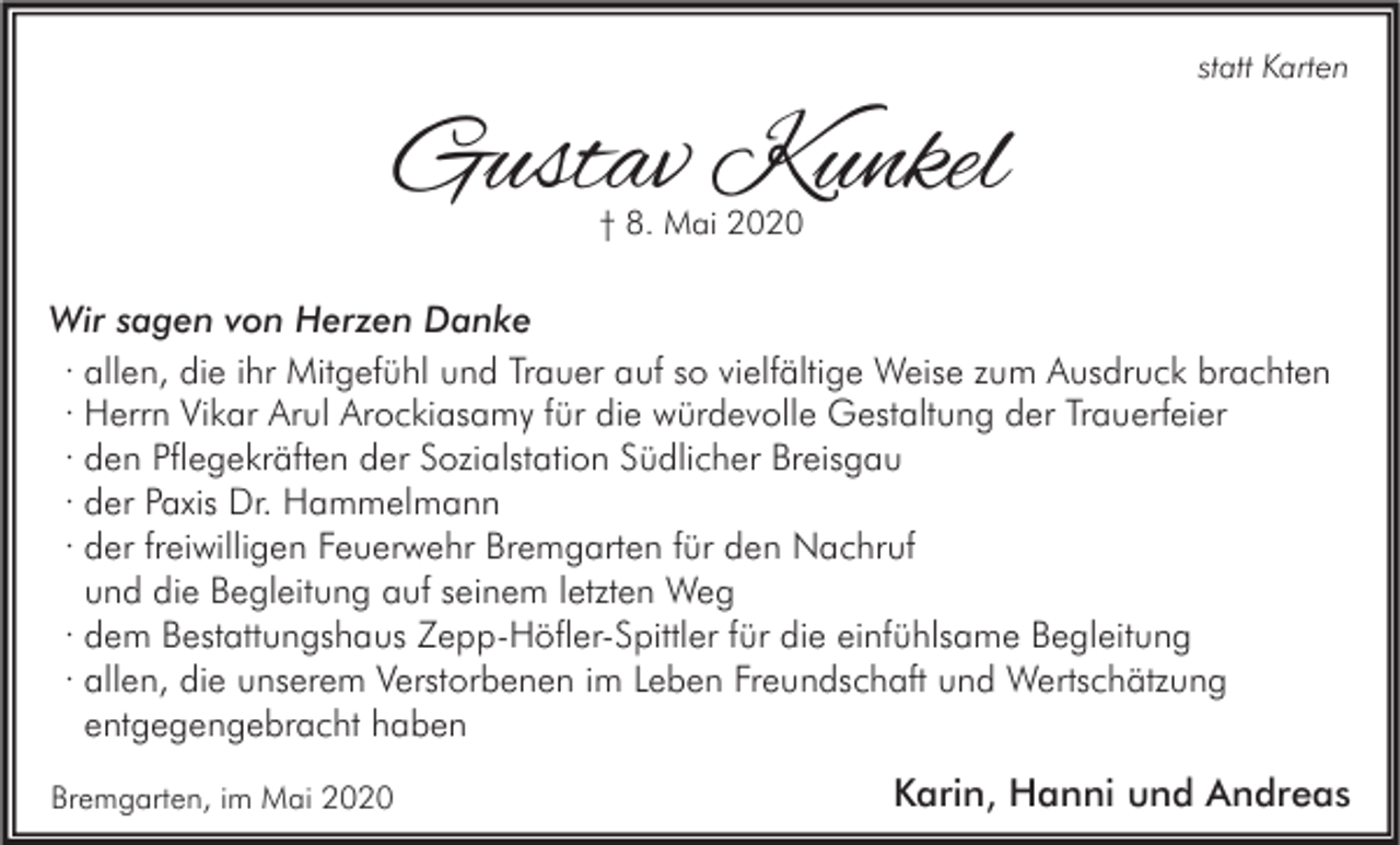 <p>statt Karten</p><p>Gustav Kunkel<br />† 8. Mai 2020</p><p>Wir sagen von Herzen Danke<br />· allen, die ihr Mitgefühl und Trauer auf so vielfältige Weise zum Ausdruck brachten<br />· Herrn Vikar Arul Arockiasamy für die würdevolle Gestaltung der Trauerfeier<br />· den Pflegekräften der Sozialstation Südlicher Breisgau<br />· der Paxis Dr. Hammelmann<br />· der freiwilligen Feuerwehr Bremgarten für den Nachruf<br />und die Begleitung auf seinem letzten Weg<br />· dem Bestattungshaus Zepp-Höfler-Spittler für die einfühlsame Begleitung<br />· allen, die unserem Verstorbenen im Leben Freundschaft und Wertschätzung<br />entgegengebracht haben<br />Bremgarten, im Mai 2020</p><p>Karin, Hanni und Andreas</p>