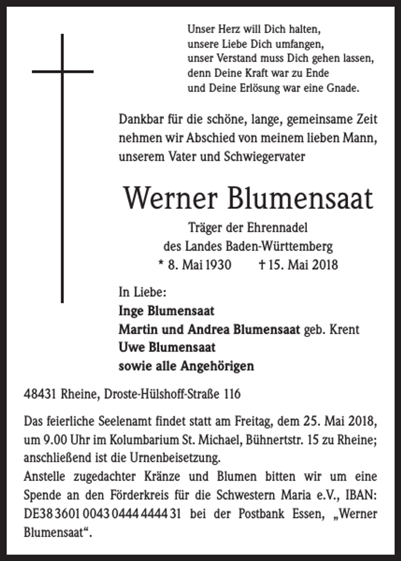 <p>Unser Herz will Dich halten,<br />unsere Liebe Dich umfangen,<br />unser Verstand muss Dich gehen lassen,<br />denn Deine Kraft war zu Ende<br />und Deine Erlösung war eine Gnade.</p><p>Dankbar für die schöne, lange, gemeinsame Zeit<br />nehmen wir Abschied von meinem lieben Mann,<br />unserem Vater und Schwiegervater</p><p>Werner Blumensaat<br />Träger der Ehrennadel<br />des Landes Baden-Württemberg<br />* 8. Mai 1930 † 15. Mai 2018<br />In Liebe:<br />Inge Blumensaat<br />Martin und Andrea Blumensaat geb. Krent<br />Uwe Blumensaat<br />sowie alle Angehörigen<br />48431 Rheine, Droste-Hülshoff-Straße 116<br />Das feierliche Seelenamt findet statt am Freitag, dem 25. Mai 2018,<br />um 9.00 Uhr im Kolumbarium St. Michael, Bühnertstr. 15 zu Rheine;<br />anschließend ist die Urnenbeisetzung.<br />Anstelle zugedachter Kränze und Blumen bitten wir um eine<br />Spende an den Förderkreis für die Schwestern Maria e.V., IBAN:<br />DE38 3601 0043 04 31 bei der Postbank Essen, „Werner<br />Blumensaat“.</p>