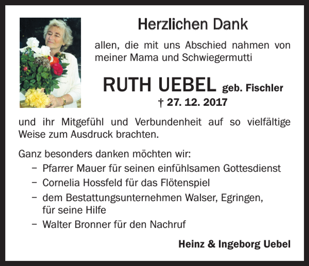 <p>Herzlichen Dank<br />allen, die mit uns Abschied nahmen von<br />meiner Mama und Schwiegermutti</p><p>RUTH UEBEL geb. Fischler<br />† 27. 12. 2017</p><p>und ihr Mitgefühl und Verbundenheit auf so vielfältige<br />Weise zum Ausdruck brachten.<br />Ganz besonders danken möchten wir:<br />– Pfarrer Mauer für seinen einfühlsamen Gottesdienst<br />– Cornelia Hossfeld für das Flötenspiel<br />– dem Bestattungsunternehmen Walser, Egringen,<br />für seine Hilfe<br />– Walter Bronner für den Nachruf</p><p>Heinz &amp; Ingeborg Uebel</p>