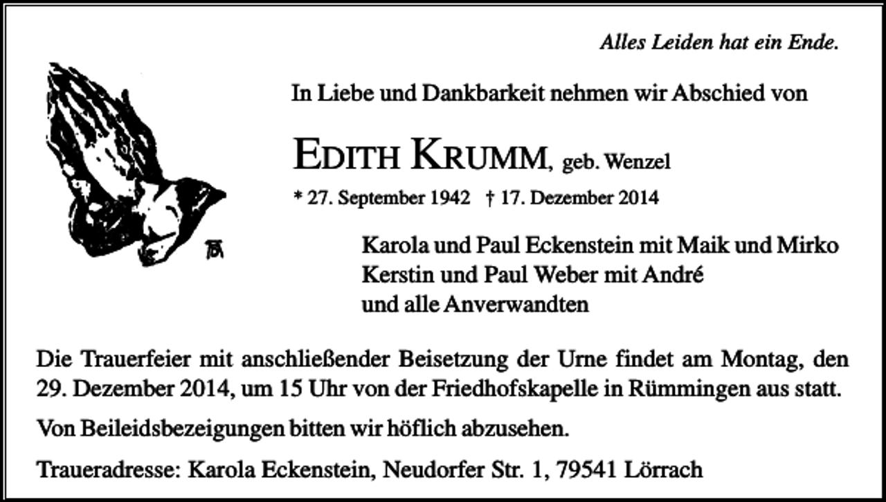 <p>Alles Leiden hat ein Ende.</p><p>In Liebe und Dankbarkeit nehmen wir Abschied von</p><p>EDITH KRUMM, geb. Wenzel<br />* 27. September 1942 † 17. Dezember 2014</p><p>Karola und Paul Eckenstein mit Maik und Mirko<br />Kerstin und Paul Weber mit André<br />und alle Anverwandten<br />Die Trauerfeier mit anschließender Beisetzung der Urne findet am Montag, den<br />29. Dezember 2014, um 15 Uhr von der Friedhofskapelle in Rümmingen aus statt.<br />Von Beileidsbezeigungen bitten wir höflich abzusehen.<br />Traueradresse: Karola Eckenstein, Neudorfer Str. 1, 79541 Lörrach</p>