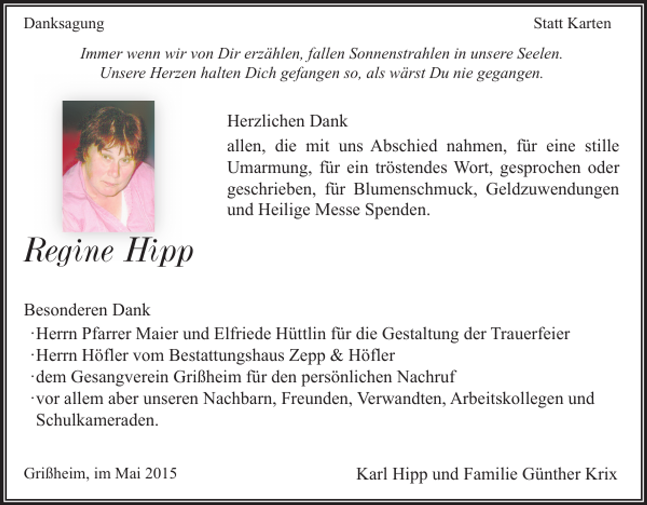 <p>Danksagung</p><p>Statt Karten</p><p>Immer wenn wir von Dir erzählen, fallen Sonnenstrahlen in unsere Seelen.<br />Unsere Herzen halten Dich gefangen so, als wärst Du nie gegangen.</p><p>Herzlichen Dank<br />allen, die mit uns Abschied nahmen, für eine stille<br />Umarmung, für ein tröstendes Wort, gesprochen oder<br />geschrieben, für Blumenschmuck, Geldzuwendungen<br />und Heilige Messe Spenden.</p><p>Regine Hipp<br />Besonderen Dank<br />·Herrn Pfarrer Maier und Elfriede Hüttlin für die Gestaltung der Trauerfeier<br />·Herrn Höfler vom Bestattungshaus Zepp &amp; Höfler<br />·dem Gesangverein Grißheim für den persönlichen Nachruf<br />·vor allem aber unseren Nachbarn, Freunden, Verwandten, Arbeitskollegen und<br />Schulkameraden.<br />Grißheim, im Mai 2015</p><p>Karl Hipp und Familie Günther Krix</p>