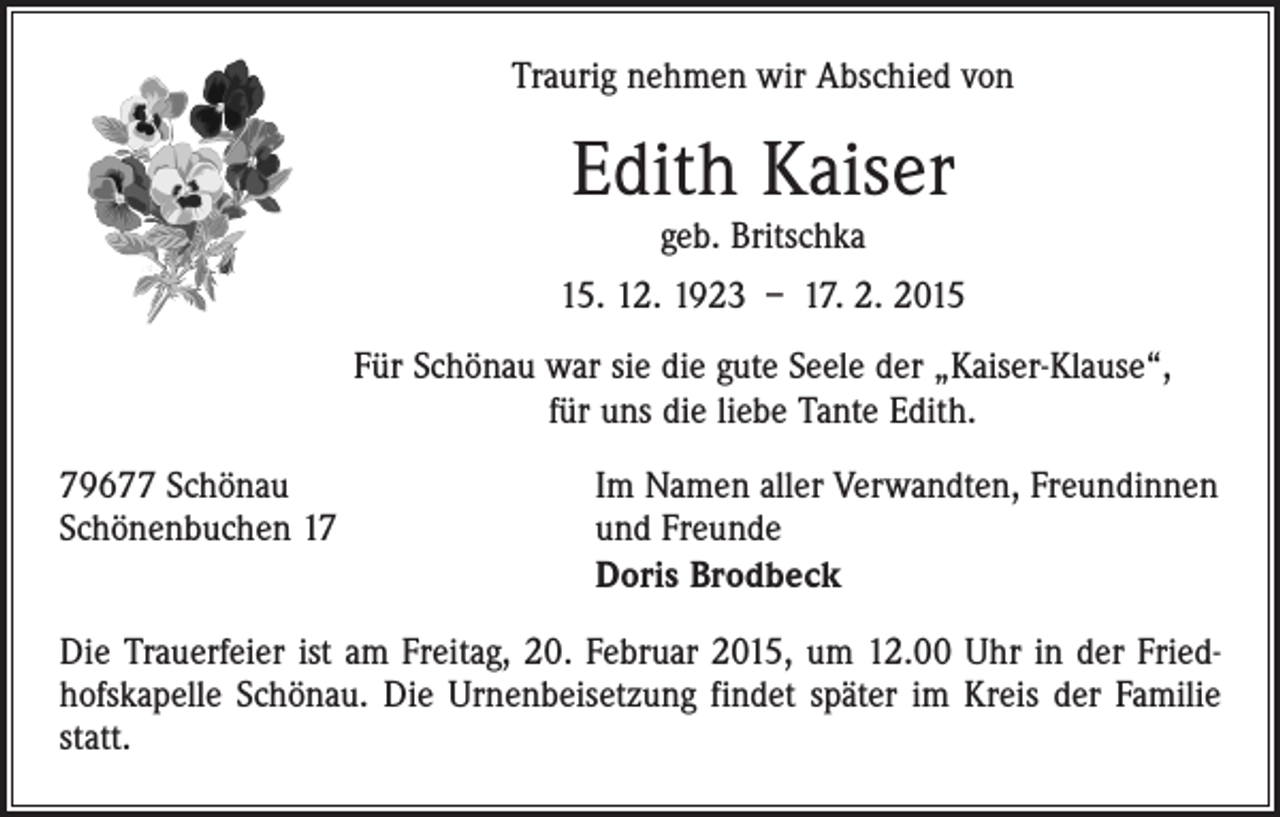 <p>Traurig nehmen wir Abschied von</p><p>Edith Kaiser<br />geb. Britschka</p><p>15. 12. 1923 – 17. 2. 2015<br />Für Schönau war sie die gute Seele der „Kaiser-Klause“,<br />für uns die liebe Tante Edith.<br />79677 Schönau<br />Schönenbuchen 17</p><p>Im Namen aller Verwandten, Freundinnen<br />und Freunde<br />Doris Brodbeck</p><p>Die Trauerfeier ist am Freitag, 20. Februar 2015, um 12.00 Uhr in der Fried­<br />hofskapelle Schönau. Die Urnenbeisetzung findet später im Kreis der Familie<br />statt.</p>