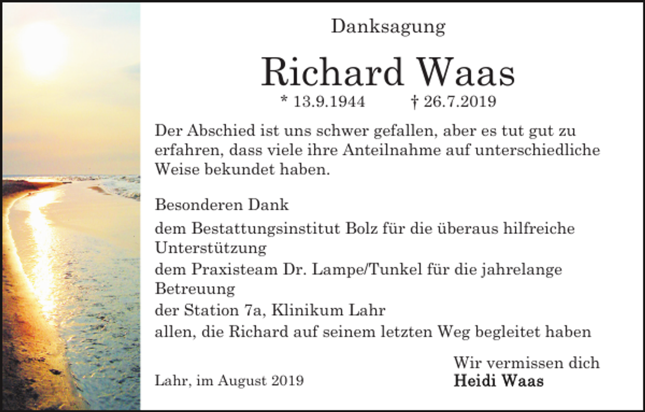 <p>Danksagung</p><p>Richard Waas<br />* 13.9.1944</p><p>† 26.7.2019</p><p>Der Abschied ist uns schwer gefallen, aber es tut gut zu<br />erfahren, dass viele ihre Anteilnahme auf unterschiedliche<br />Weise bekundet haben.<br />Besonderen Dank<br />dem Bestattungsinstitut Bolz für die überaus hilfreiche<br />Unterstützung<br />dem Praxisteam Dr. Lampe/Tunkel für die jahrelange<br />Betreuung<br />der Station 7a, Klinikum Lahr<br />allen, die Richard auf seinem letzten Weg begleitet haben<br />Wir vermissen dich<br />Lahr, im August 2019</p>