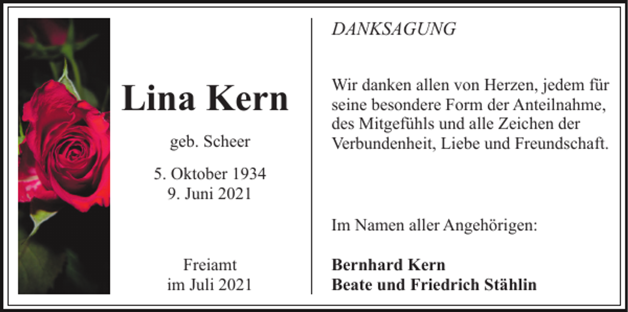 <p>DANKSAGUNG</p><p>Lina Kern<br />geb. Scheer</p><p>Wir danken allen von Herzen, jedem für<br />seine besondere Form der Anteilnahme,<br />des Mitgefühls und alle Zeichen der<br />Verbundenheit, Liebe und Freundschaft.</p><p>5. Oktober 1934<br />9. Juni 2021<br />Im Namen aller Angehörigen:<br />Freiamt<br />im Juli 2021</p><p>Bernhard Kern<br />Beate und Friedrich Stählin</p>