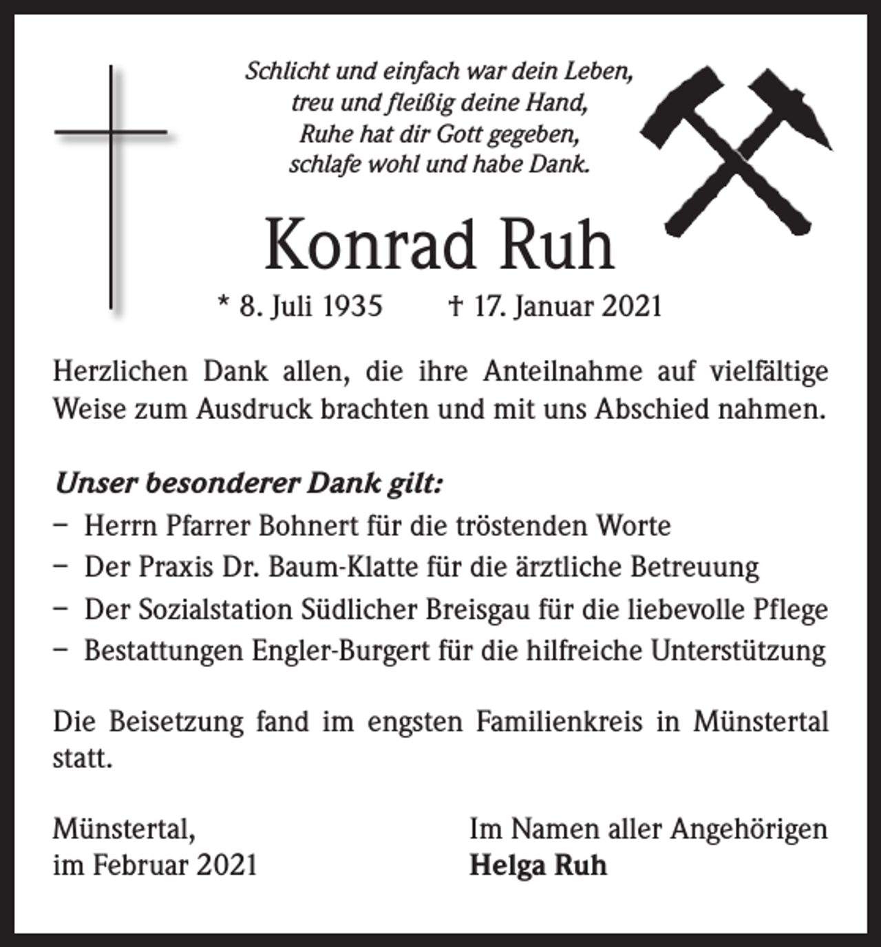 <p>Schlicht und einfach war dein Leben,<br />treu und fleißig deine Hand,<br />Ruhe hat dir Gott gegeben,<br />schlafe wohl und habe Dank.</p><p>Konrad Ruh</p><p>* 8. Juli 1935 † 17. Januar 2021<br />Herzlichen Dank allen, die ihre Anteilnahme auf vielfältige<br />Weise zum Ausdruck brachten und mit uns Abschied nahmen.<br />Unser besonderer Dank gilt:<br />– Herrn Pfarrer Bohnert für die tröstenden Worte<br />– Der Praxis Dr. Baum-Klatte für die ärztliche Betreuung<br />– Der Sozialstation Südlicher Breisgau für die liebevolle Pflege<br />– Bestattungen Engler-Burgert für die hilfreiche Unterstützung<br />Die Beisetzung fand im engsten Familienkreis in Münstertal<br />statt.<br />Münstertal,<br />im Februar 2021</p><p>Im Namen aller Angehörigen<br />Helga Ruh</p>