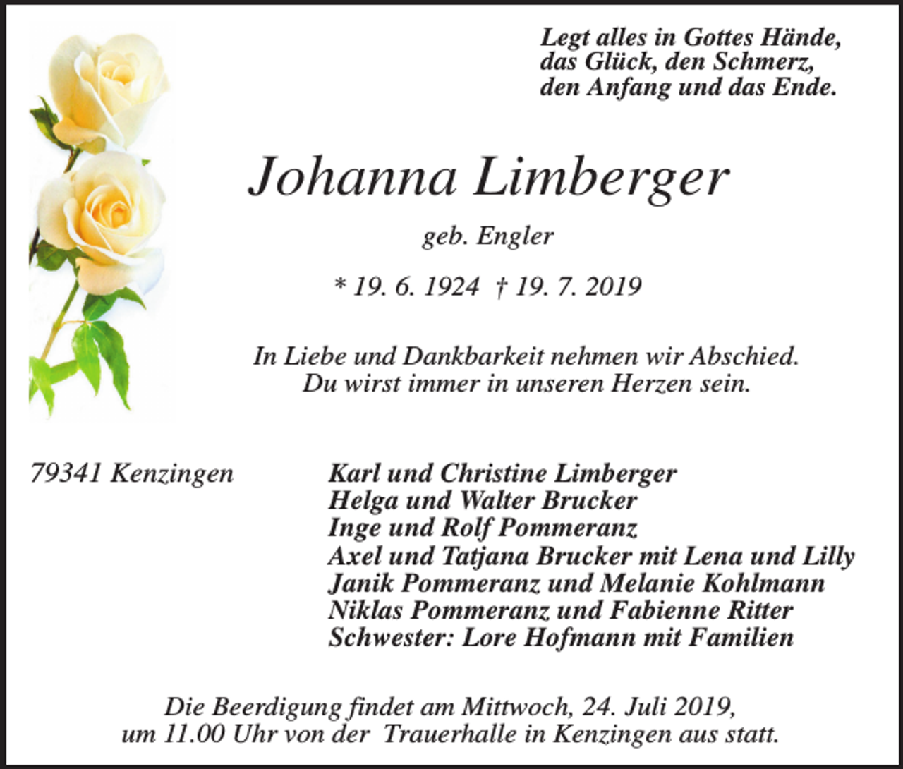 <p>Legt alles in Gottes Hände,<br />das Glück, den Schmerz,<br />den Anfang und das Ende.</p><p>Johanna Limberger<br />geb. Engler<br />* 19. 6. 1924 † 19. 7. 2019<br />In Liebe und Dankbarkeit nehmen wir Abschied.<br />Du wirst immer in unseren Herzen sein.</p><p>79341 Kenzingen</p><p>Karl und Christine Limberger<br />Helga und Walter Brucker<br />Inge und Rolf Pommeranz<br />Axel und Tatjana Brucker mit Lena und Lilly<br />Janik Pommeranz und Melanie Kohlmann<br />Niklas Pommeranz und Fabienne Ritter<br />Schwester: Lore Hofmann mit Familien</p><p>Die Beerdigung findet am Mittwoch, 24. Juli 2019,<br />um 11.00 Uhr von der Trauerhalle in Kenzingen aus statt.</p>