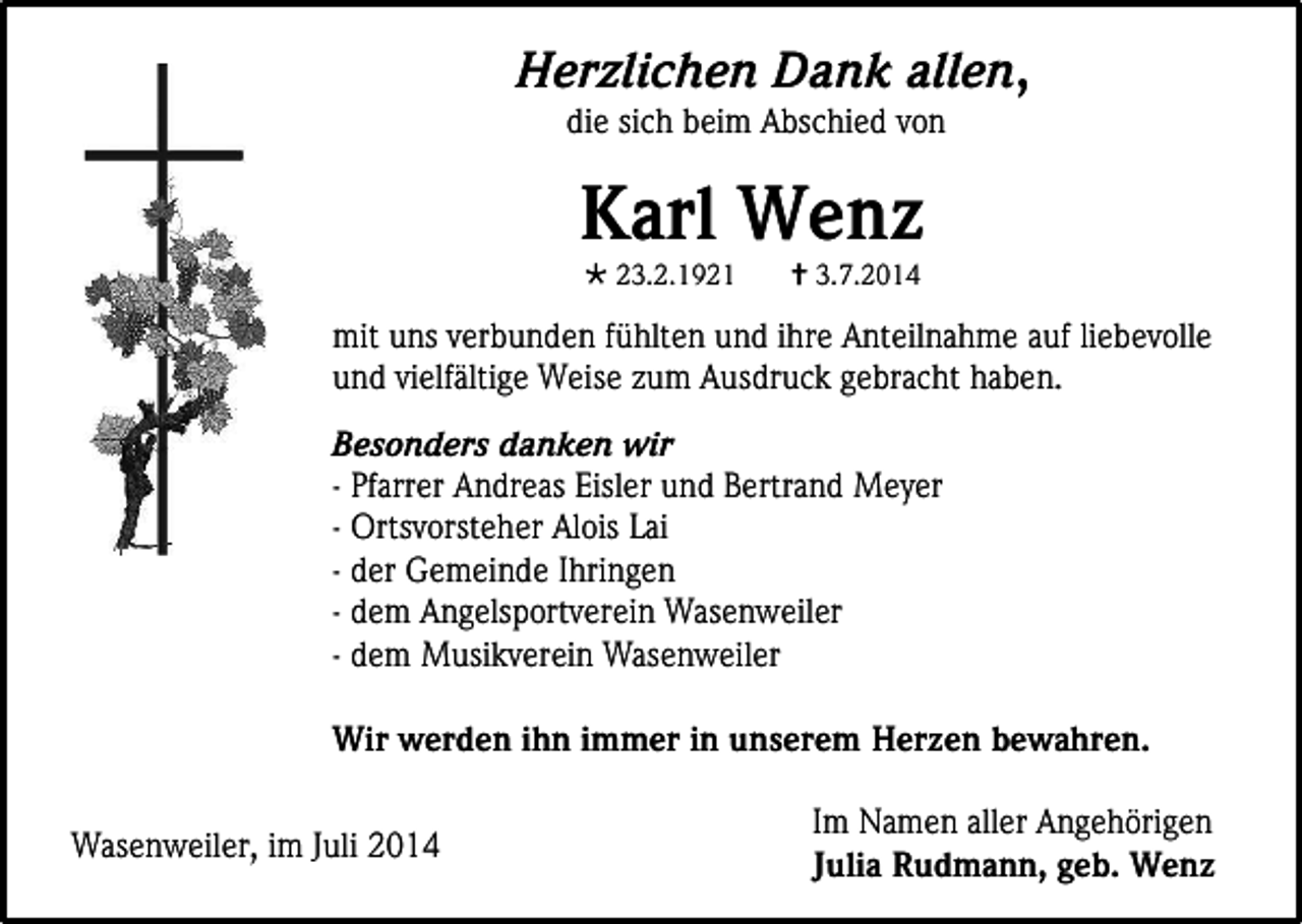 <p>Herzlichen Dank allen,<br />die sich beim Abschied von</p><p>Karl Wenz<br />23.2.1921</p><p>3.7.2014</p><p>mit uns verbunden fühlten und ihre Anteilnahme auf liebevolle<br />und vielfältige Weise zum Ausdruck gebracht haben.<br />Besonders danken wir<br />- Pfarrer Andreas Eisler und Bertrand Meyer<br />- Ortsvorsteher Alois Lai<br />- der Gemeinde Ihringen<br />- dem Angelsportverein Wasenweiler<br />- dem Musikverein Wasenweiler<br />Wir werden ihn immer in unserem Herzen bewahren.<br />Wasenweiler, im Juli 2014</p><p>Im Namen aller Angehörigen<br />Julia Rudmann, geb. Wenz</p>