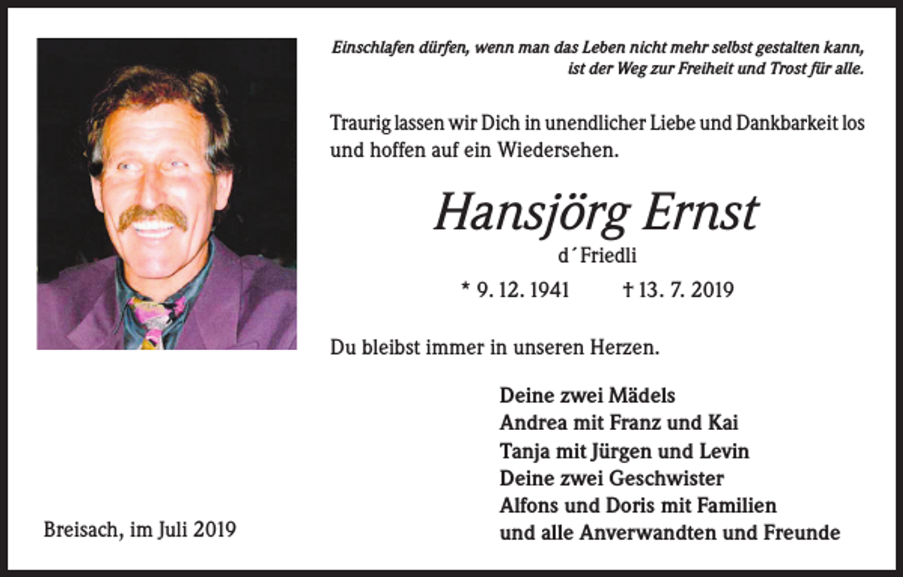 <p>Einschlafen dürfen, wenn man das Leben nicht mehr selbst gestalten kann,<br />ist der Weg zur Freiheit und Trost für alle.</p><p>Traurig lassen wir Dich in unendlicher Liebe und Dankbarkeit los<br />und hoffen auf ein Wiedersehen.</p><p>Hansjörg Ernst<br />d´Friedli<br />* 9. 12. 1941</p><p>† 13. 7. 2019</p><p>Du bleibst immer in unseren Herzen.</p><p>Breisach, im Juli 2019</p><p>Deine zwei Mädels<br />Andrea mit Franz und Kai<br />Tanja mit Jürgen und Levin<br />Deine zwei Geschwister<br />Alfons und Doris mit Familien<br />und alle Anverwandten und Freunde</p>