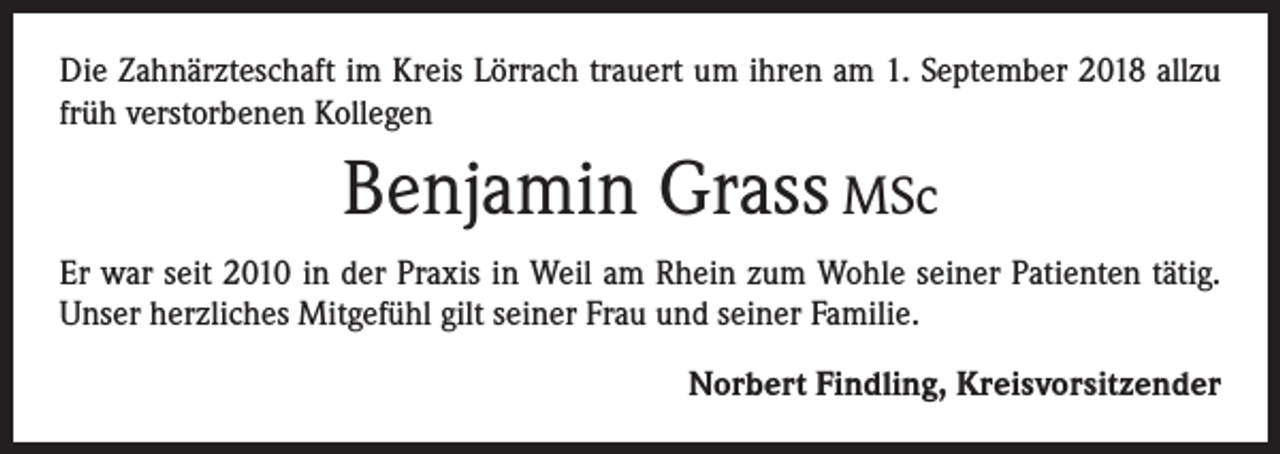 <p>Die Zahnärzteschaft im Kreis Lörrach trauert um ihren am 1. September 2018 allzu<br />früh verstorbenen Kollegen</p><p>Benjamin Grass MSc<br />Er war seit 2010 in der Praxis in Weil am Rhein zum Wohle seiner Patienten tätig.<br />Unser herzliches Mitgefühl gilt seiner Frau und seiner Familie.</p><p>Norbert Findling, Kreisvorsitzender</p>