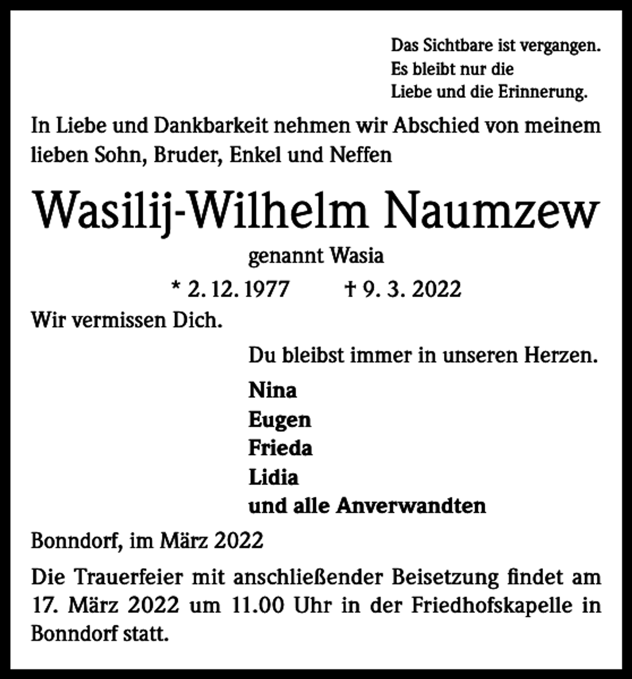 <p>Das Sichtbare ist vergangen.<br />Es bleibt nur die<br />Liebe und die Erinnerung.</p><p>In Liebe und Dankbarkeit nehmen wir Abschied von meinem<br />lieben Sohn, Bruder, Enkel und Neffen</p><p>Wasilij-Wilhelm Naumzew<br />genannt Wasia<br />* 2. 12. 1977<br />† 9. 3. 2022<br />Wir vermissen Dich.<br />Du bleibst immer in unseren Herzen.<br />Nina<br />Eugen<br />Frieda<br />Lidia<br />und alle Anverwandten<br />Bonndorf, im März 2022<br />Die Trauerfeier mit anschließender Beisetzung findet am<br />17. März 2022 um 11.00 Uhr in der Friedhofskapelle in<br />Bonndorf statt.</p>