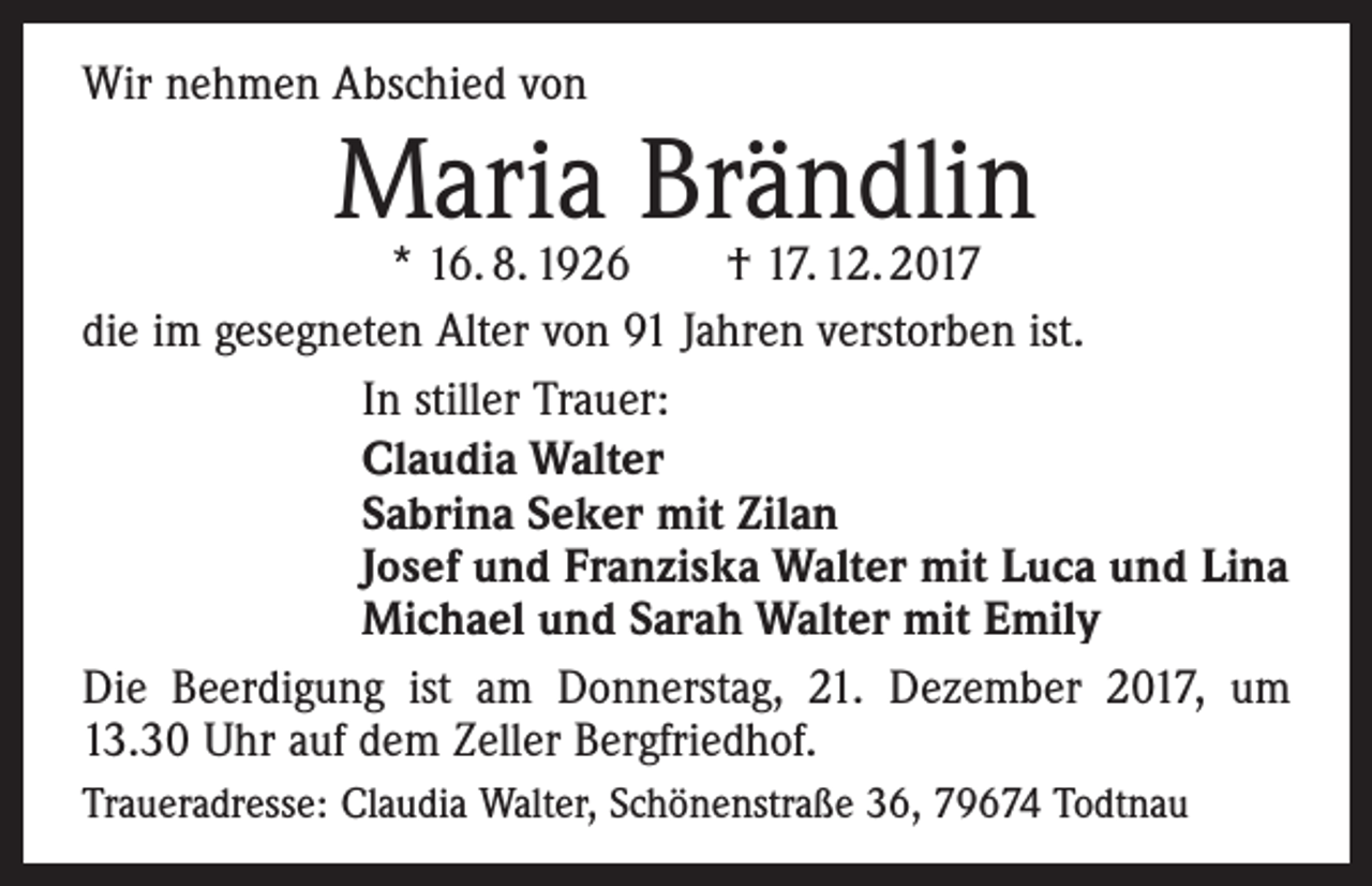 <p>Wir nehmen Abschied von</p><p>Maria Brändlin</p><p>* 16. 8. 1926 † 17. 12. 2017<br />die im gesegneten Alter von 91 Jahren verstorben ist.<br />In stiller Trauer:<br />Claudia Walter<br />Sabrina Seker mit Zilan<br />Josef und Franziska Walter mit Luca und Lina<br />Michael und Sarah Walter mit Emily<br />Die Beerdigung ist am Donnerstag, 21. Dezember 2017, um<br />13.30 Uhr auf dem Zeller Bergfriedhof.<br />Traueradresse: Claudia Walter, Schönenstraße 36, 79674 Todtnau</p>