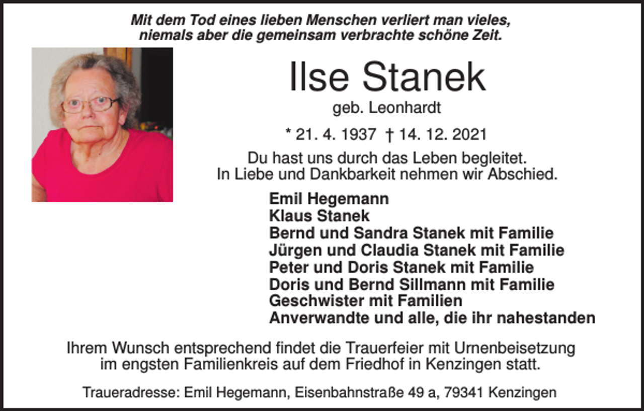 <p>Mit dem Tod eines lieben Menschen verliert man vieles,<br />niemals aber die gemeinsam verbrachte schöne Zeit.</p><p>Ilse Stanek<br />geb. Leonhardt<br />* 21. 4. 1937 † 14. 12. 2021<br />Du hast uns durch das Leben begleitet.<br />In Liebe und Dankbarkeit nehmen wir Abschied.<br />Emil Hegemann<br />Klaus Stanek<br />Bernd und Sandra Stanek mit Familie<br />Jürgen und Claudia Stanek mit Familie<br />Peter und Doris Stanek mit Familie<br />Doris und Bernd Sillmann mit Familie<br />Geschwister mit Familien<br />Anverwandte und alle, die ihr nahestanden<br />Ihrem Wunsch entsprechend findet die Trauerfeier mit Urnenbeisetzung<br />im engsten Familienkreis auf dem Friedhof in Kenzingen statt.<br />Traueradresse: Emil Hegemann, Eisenbahnstraße 49 a, 79341 Kenzingen</p>