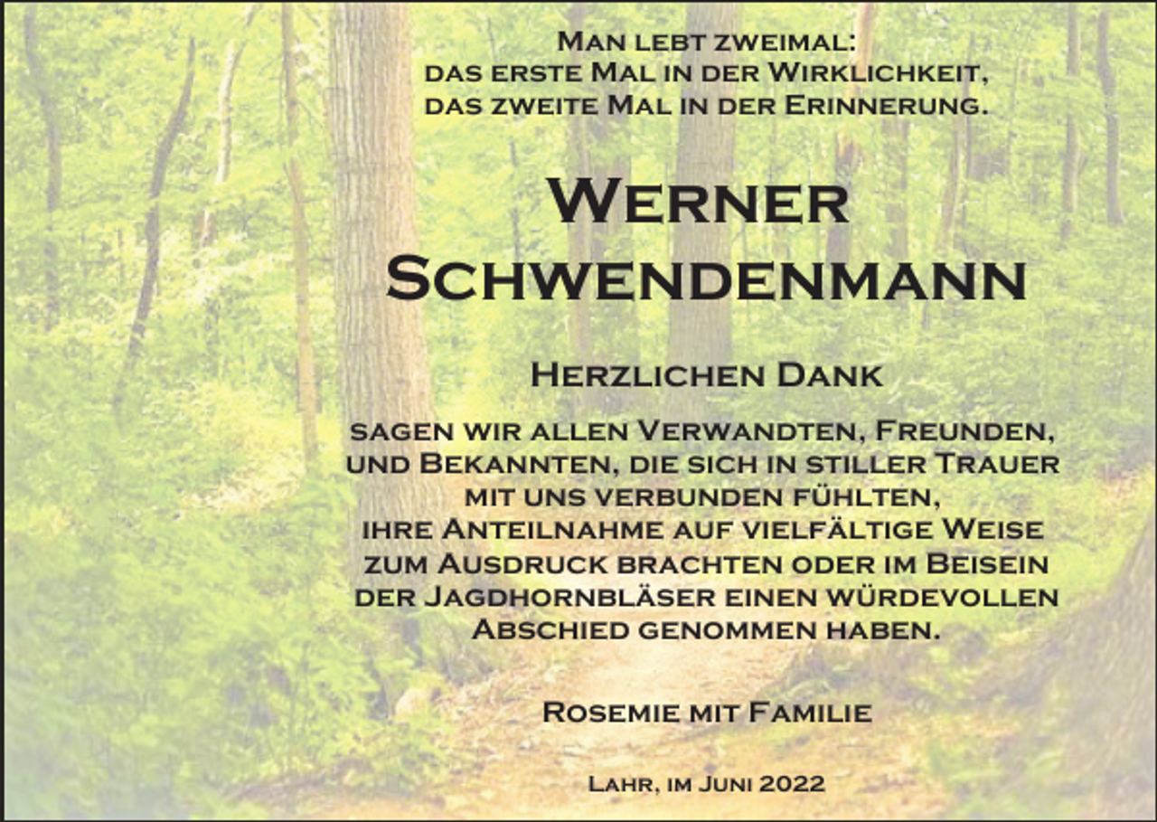 <p>Man lebt zweimal:<br />das erste Mal in der Wirklichkeit,<br />das zweite Mal in der Erinnerung.</p><p>Werner<br />Schwendenmann<br />Herzlichen Dank<br />sagen wir allen Verwandten, Freunden,<br />und Bekannten, die sich in stiller Trauer<br />mit uns verbunden fühlten,<br />ihre Anteilnahme auf vielfältige Weise<br />zum Ausdruck brachten oder im Beisein<br />der Jagdhornbläser einen würdevollen<br />Abschied genommen haben.<br />Rosemie mit Familie<br />Lahr, im Juni 2022</p>