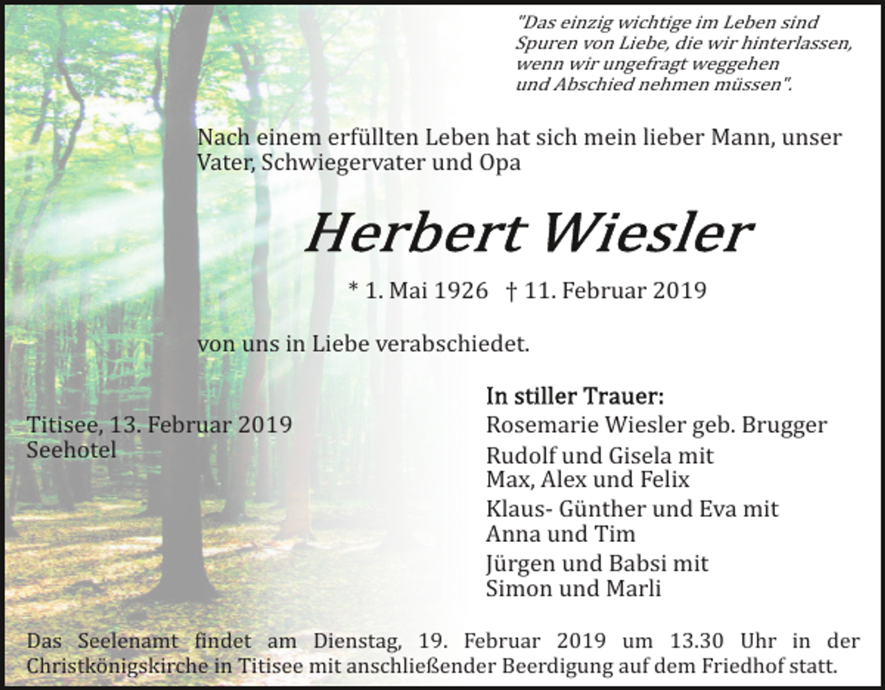 <p>"Das einzig wichtige im Leben sind<br />Spuren von Liebe, die wir hinterlassen,<br />wenn wir ungefragt weggehen<br />und Abschied nehmen müssen".</p><p>Nach einem erfüllten Leben hat sich mein lieber Mann, unser<br />Vater, Schwiegervater und Opa</p><p>* 1. Mai 1926 † 11. Februar 2019<br />von uns in Liebe verabschiedet.<br />Titisee, 13. Februar 2019<br />Seehotel</p><p>Rosemarie Wiesler geb. Brugger<br />Rudolf und Gisela mit<br />Max, Alex und Felix<br />Klaus­ Günther und Eva mit<br />Anna und Tim<br />Jürgen und Babsi mit<br />Simon und Marli</p><p>Das Seelenamt �indet am Dienstag, 19. Februar 2019 um 13.30 Uhr in der<br />Christkönigskirche in Titisee mit anschließender Beerdigung auf dem Friedhof statt.</p>