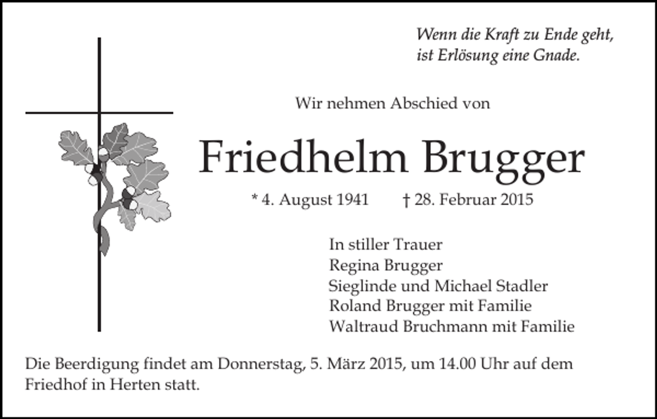 <p>Wenn die Kraft zu Ende geht,<br />ist Erlösung eine Gnade.<br />Wir nehmen Abschied von</p><p>Friedhelm Brugger<br />* 4. August 1941</p><p>† 28. Februar 2015</p><p>In stiller Trauer<br />Regina Brugger<br />Sieglinde und Michael Stadler<br />Roland Brugger mit Familie<br />Waltraud Bruchmann mit Familie<br />Die Beerdigung findet am Donnerstag, 5. März 2015, um 14.00 Uhr auf dem<br />Friedhof in Herten statt.</p>