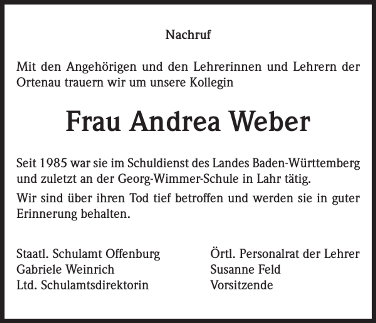 <p>Nachruf<br />Mit den Angehörigen und den Lehrerinnen und Lehrern der<br />Ortenau trauern wir um unsere Kollegin</p><p>Frau Andrea Weber<br />Seit 1985 war sie im Schuldienst des Landes Baden-Württemberg<br />und zuletzt an der Georg-Wimmer-Schule in Lahr tätig.<br />Wir sind über ihren Tod tief betroffen und werden sie in guter<br />Erinnerung behalten.<br />Staatl. Schulamt Offenburg<br />Gabriele Weinrich<br />Ltd. Schulamtsdirektorin</p><p>Örtl. Personalrat der Lehrer<br />Susanne Feld<br />Vorsitzende</p>