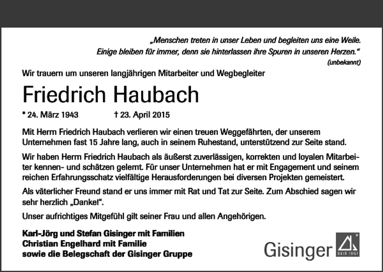 <p>„Menschen treten in unser Leben und begleiten uns eine Weile.<br />Einige bleiben für immer, denn sie hinterlassen ihre Spuren in unseren Herzen.“<br />(unbekannt)</p><p>Wir trauern um unseren langjährigen Mitarbeiter und Wegbegleiter</p><p>Friedrich Haubach<br />* 24. März 1943</p><p>† 23. April 2015</p><p>Mit Herrn Friedrich Haubach verlieren wir einen treuen Weggefährten, der unserem<br />Unternehmen fast 15 Jahre lang, auch in seinem Ruhestand, unterstützend zur Seite stand.<br />Wir haben Herrn Friedrich Haubach als äußerst zuverlässigen, korrekten und loyalen Mitarbeiter kennen- und schätzen gelernt. Für unser Unternehmen hat er mit Engagement und seinem<br />reichen Erfahrungsschatz vielfältige Herausforderungen bei diversen Projekten gemeistert.<br />Als väterlicher Freund stand er uns immer mit Rat und Tat zur Seite. Zum Abschied sagen wir<br />sehr herzlich „Danke!“.<br />Unser aufrichtiges Mitgefühl gilt seiner Frau und allen Angehörigen.<br />Karl-Jörg und Stefan Gisinger mit Familien<br />Christian Engelhard mit Familie<br />sowie die Belegschaft der Gisinger Gruppe</p>