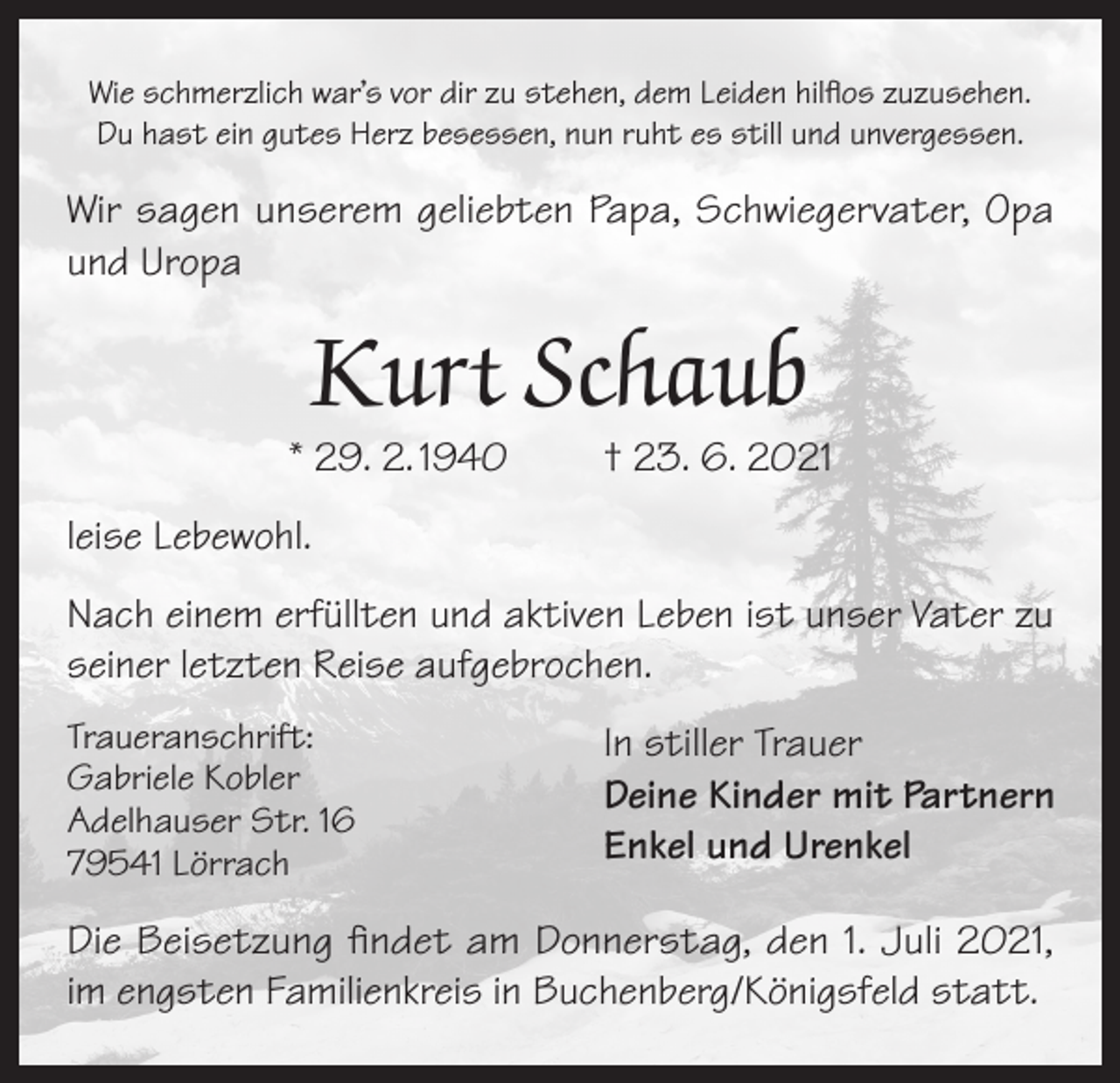 <p>Wie schmerzlich war’s vor dir zu stehen, dem Leiden hilflos zuzusehen.<br />Du hast ein gutes Herz besessen, nun ruht es still und unvergessen.</p><p>Wir sagen unserem geliebten Papa, Schwiegervater, Opa<br />und Uropa</p><p>Kurt Schaub</p><p>* 29. 2. 1940</p><p>† 23. 6. 2021</p><p>leise Lebewohl.<br />Nach einem erfüllten und aktiven Leben ist unser Vater zu<br />seiner letzten Reise aufgebrochen.<br />Traueranschrift:<br />Gabriele Kobler<br />Adelhauser Str. 16<br />79541 Lörrach</p><p>In stiller Trauer<br />Deine Kinder mit Partnern<br />Enkel und Urenkel</p><p>Die Beisetzung findet am Donnerstag, den 1. Juli 2021,<br />im engsten Familienkreis in Buchenberg/Königsfeld statt.</p>