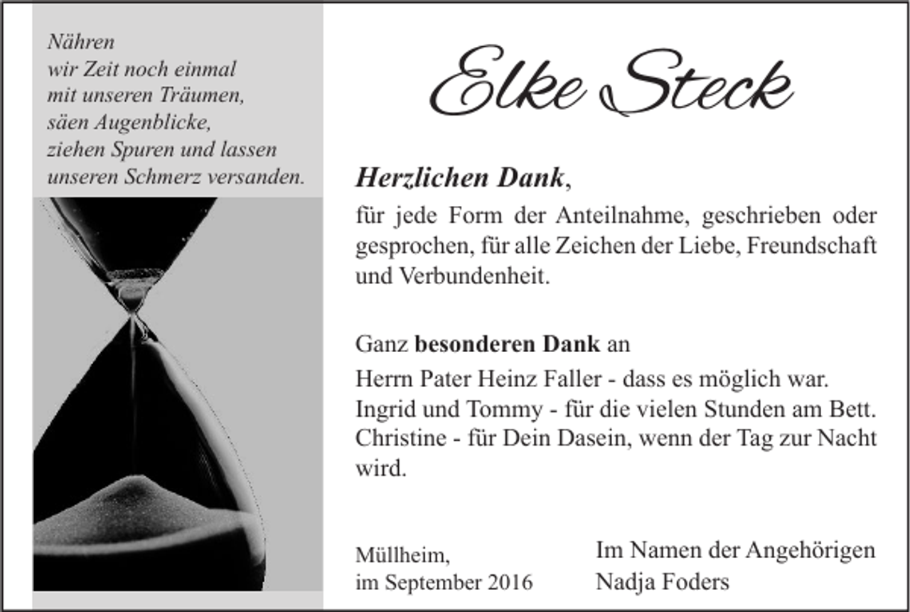 <p>Nähren<br />wir Zeit noch einmal<br />mit unseren Träumen,<br />säen Augenblicke,<br />ziehen Spuren und lassen<br />unseren Schmerz versanden.</p><p>Elke Steck<br />Herzlichen Dank,<br />für jede Form der Anteilnahme, geschrieben oder<br />gesprochen, für alle Zeichen der Liebe, Freundschaft<br />und Verbundenheit.<br />Ganz besonderen Dank an<br />Herrn Pater Heinz Faller - dass es möglich war.<br />Ingrid und Tommy - für die vielen Stunden am Bett.<br />Christine - für Dein Dasein, wenn der Tag zur Nacht<br />wird.<br />Müllheim,<br />im September 2016</p><p>Im Namen der Angehörigen<br />Nadja Foders</p>