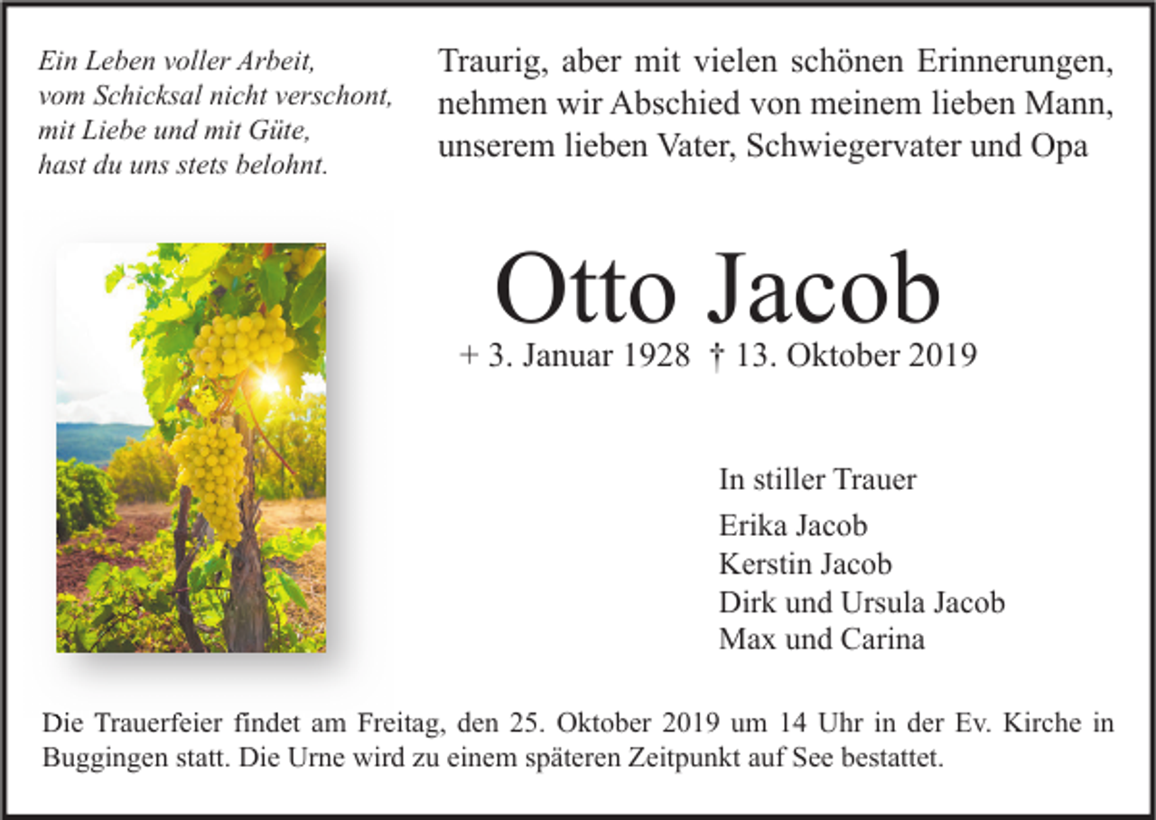<p>Ein Leben voller Arbeit,<br />vom Schicksal nicht verschont,<br />mit Liebe und mit Güte,<br />hast du uns stets belohnt.</p><p>Traurig, aber mit vielen schönen Erinnerungen,<br />nehmen wir Abschied von meinem lieben Mann,<br />unserem lieben Vater, Schwiegervater und Opa</p><p>Otto Jacob</p><p>+ 3. Januar 1928 † 13. Oktober 2019<br />In stiller Trauer<br />Erika Jacob<br />Kerstin Jacob<br />Dirk und Ursula Jacob<br />Max und Carina<br />Die Trauerfeier findet am Freitag, den 25. Oktober 2019 um 14 Uhr in der Ev. Kirche in<br />Buggingen statt. Die Urne wird zu einem späteren Zeitpunkt auf See bestattet.</p>