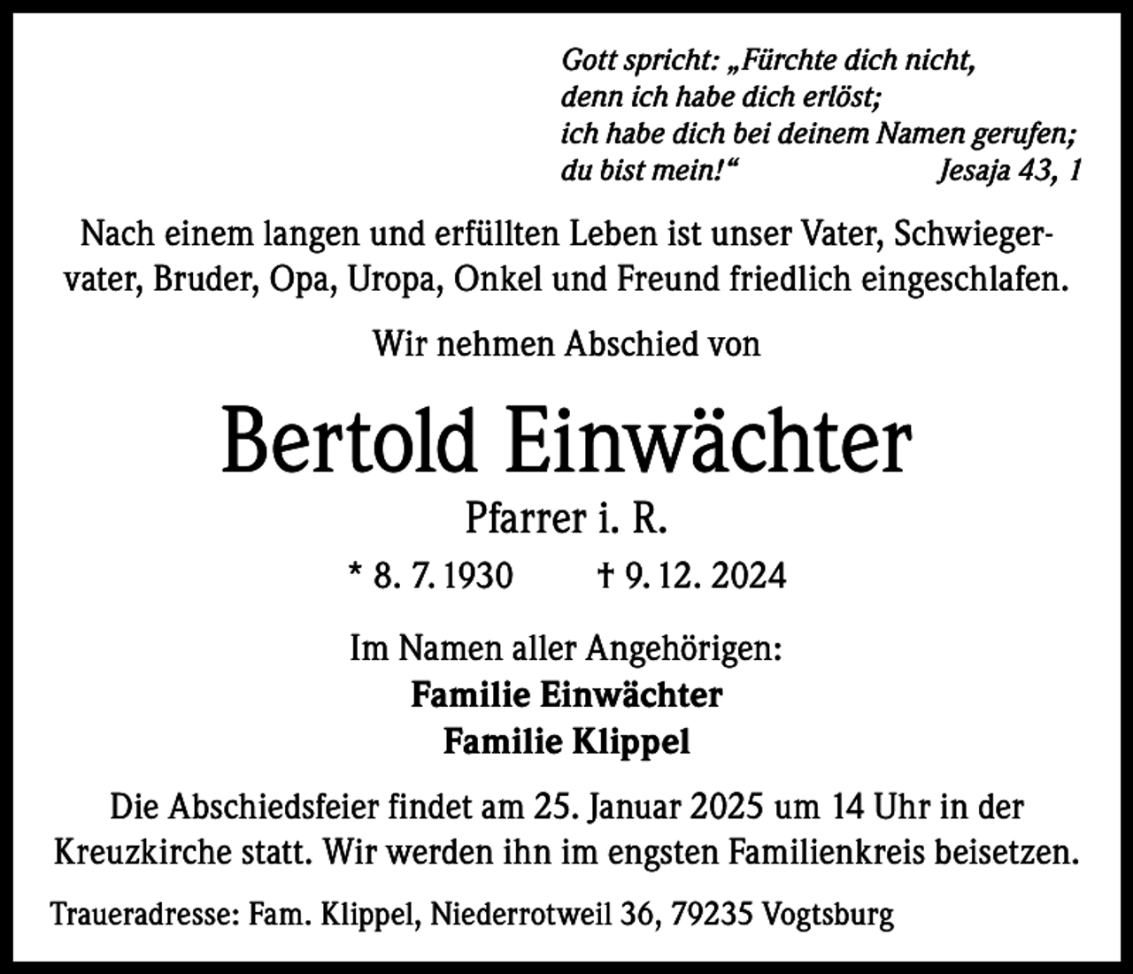 <p>Gott spricht: „Fürchte dich nicht,<br />denn ich habe dich erlöst;<br />ich habe dich bei deinem Namen gerufen;<br />du bist mein!“<br />Jesaja 43, 1</p><p>Nach einem langen und erfüllten Leben ist unser Vater, Schwiegervater, Bruder, Opa, Uropa, Onkel und Freund friedlich eingeschlafen.<br />Wir nehmen Abschied von</p><p>Bertold Einwächter<br />Pfarrer i. R.</p><p>* 8. 7. 1930</p><p>† 9. 12. 2024</p><p>Im Namen aller Angehörigen:<br />Familie Einwächter<br />Familie Klippel<br />Die Abschiedsfeier findet am 25. Januar 2025 um 14 Uhr in der<br />Kreuzkirche statt. Wir werden ihn im engsten Familienkreis beisetzen.<br />Traueradresse: Fam. Klippel, Niederrotweil 36, 79235 Vogtsburg</p>