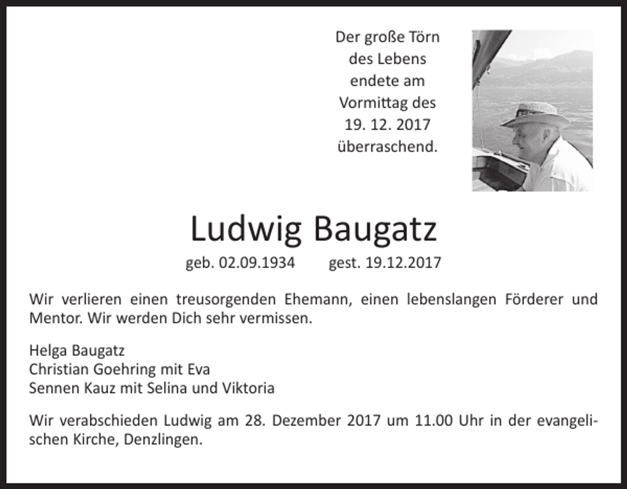 <p>Der große Törn<br />des Lebens<br />endete am<br />Vormittag des<br />19. 12. 2017<br />überraschend.</p><p>Ludwig Baugatz</p><p>geb. 02.09.1934 gest. 19.12.2017<br />Wir verlieren einen treusorgenden Ehemann, einen lebenslangen Förderer und<br />Mentor. Wir werden Dich sehr vermissen.<br />Helga Baugatz<br />Christian Goehring mit Eva<br />Sennen Kauz mit Selina und Viktoria<br />Wir verabschieden Ludwig am 28. Dezember 2017 um 11.00 Uhr in der evangelischen Kirche, Denzlingen.</p>