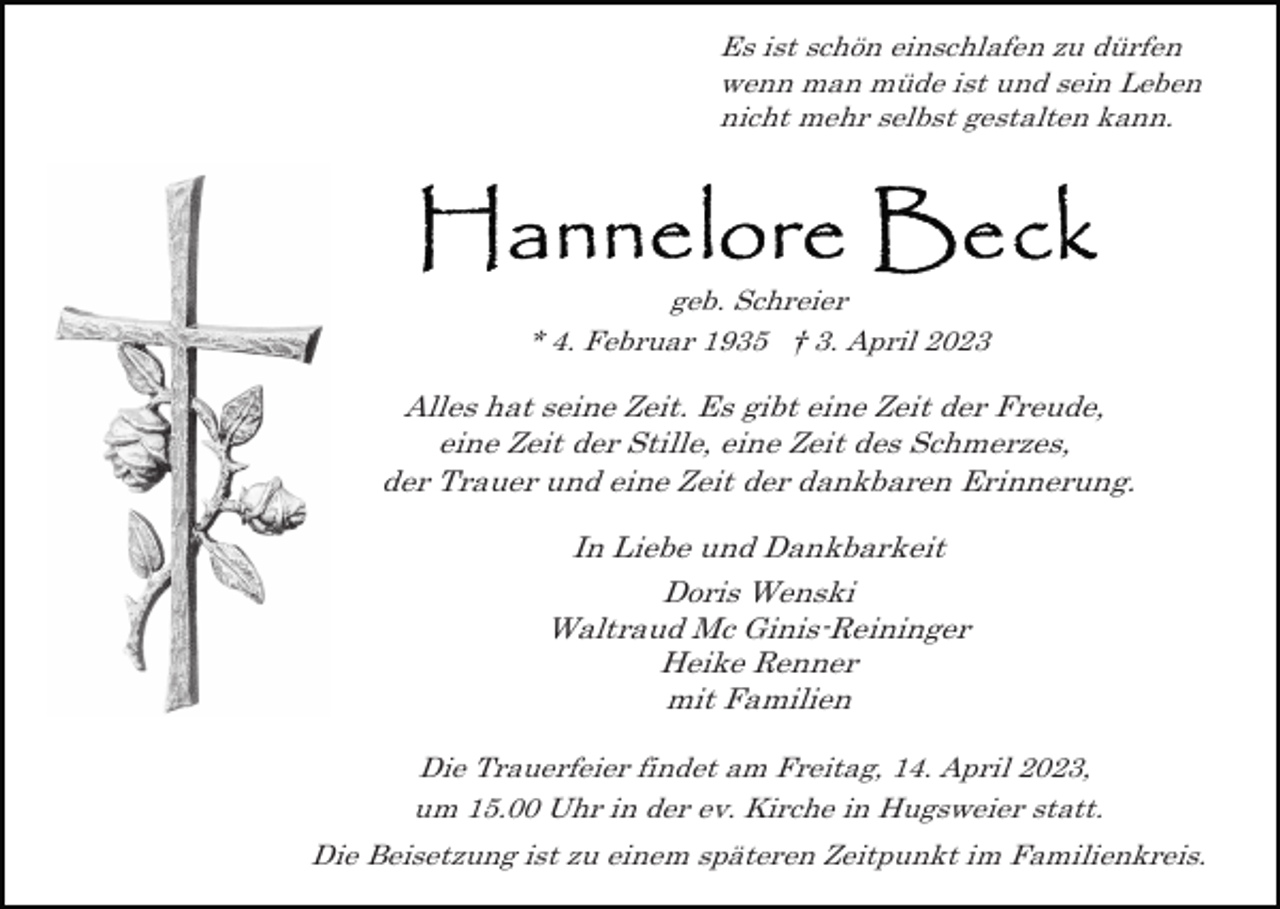 <p>Es ist schön einschlafen zu dürfen<br />wenn man müde ist und sein Leben<br />nicht mehr selbst gestalten kann.</p><p>geb. Schreier<br />* 4. Februar 1935 † 3. April 2023</p><p>Alles hat seine Zeit. Es gibt eine Zeit der Freude,<br />eine Zeit der Stille, eine Zeit des Schmerzes,<br />der Trauer und eine Zeit der dankbaren Erinnerung.<br />In Liebe und Dankbarkeit<br />Doris Wenski<br />Waltraud Mc Ginis-Reininger<br />Heike Renner<br />mit Familien<br />Die Trauerfeier findet am Freitag, 14. April 2023,<br />um 15.00 Uhr in der ev. Kirche in Hugsweier statt.<br />Die Beisetzung ist zu einem späteren Zeitpunkt im Familienkreis.</p>
