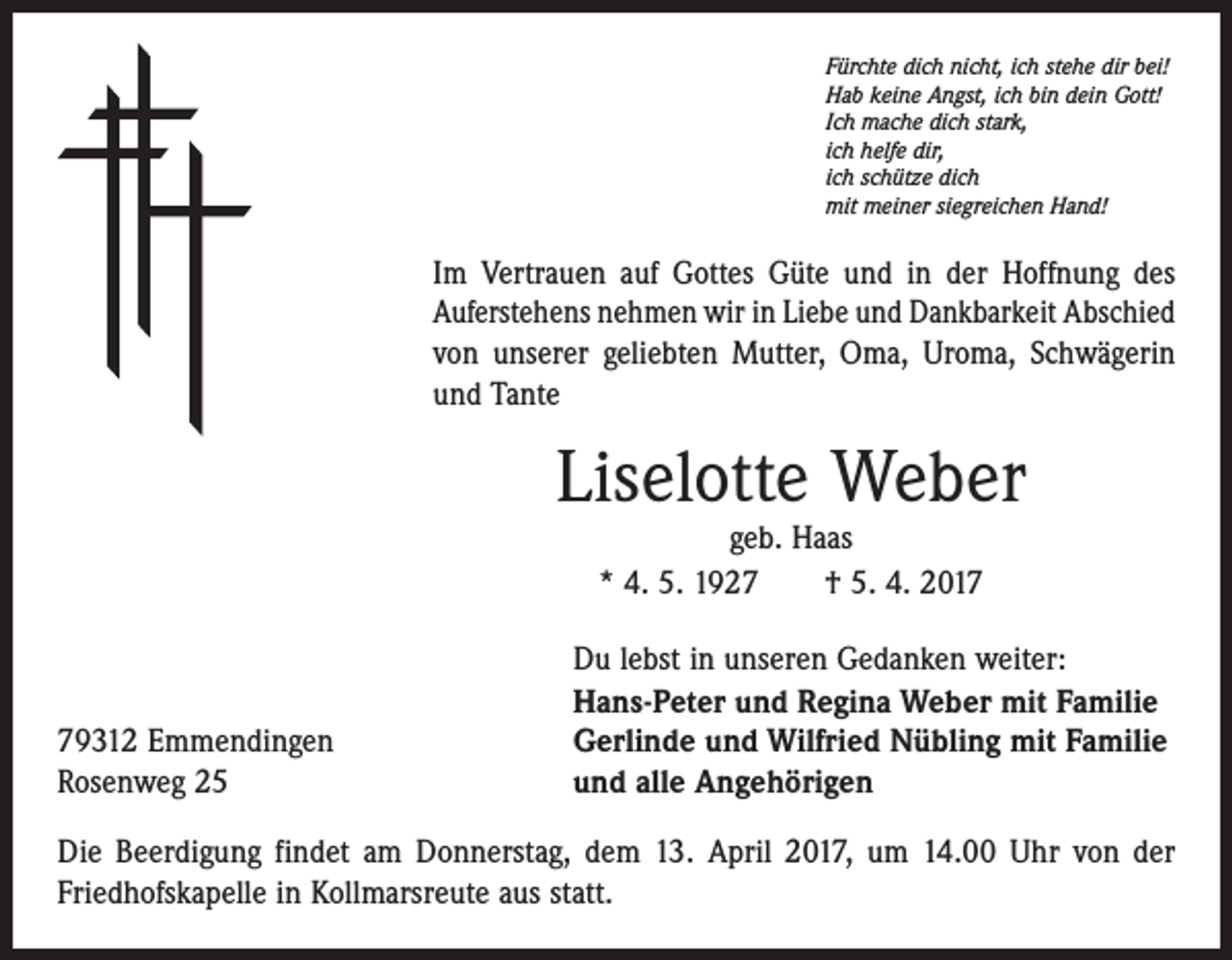 <p>Fürchte dich nicht, ich stehe dir bei!<br />Hab keine Angst, ich bin dein Gott!<br />Ich mache dich stark,<br />ich helfe dir,<br />ich schütze dich<br />mit meiner siegreichen Hand!</p><p>Im Vertrauen auf Gottes Güte und in der Hoffnung des<br />­Auferstehens nehmen wir in Liebe und Dankbarkeit Abschied<br />von unserer ­geliebten Mutter, Oma, Uroma, Schwägerin<br />und Tante</p><p>Liselotte Weber<br />geb. Haas<br />* 4. 5. 1927 † 5. 4. 2019312 Emmendingen<br />Rosenweg 25</p><p>Du lebst in unseren Gedanken weiter:<br />Hans-Peter und Regina Weber mit Familie<br />Gerlinde und Wilfried Nübling mit Familie<br />und alle Angehörigen</p><p>Die Beerdigung findet am Donnerstag, dem 13. April 2017, um 14.00 Uhr von der<br />Friedhofskapelle in Kollmarsreute aus statt.</p>