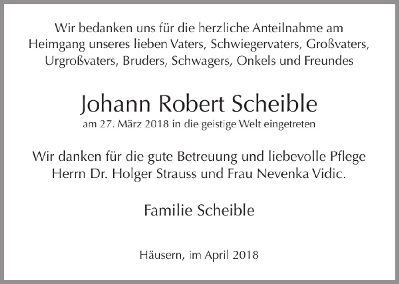 <p>Wir bedanken uns für die herzliche Anteilnahme am<br />Heimgang unseres lieben Vaters, Schwiegervaters, Großvaters,<br />Urgroßvaters, Bruders, Schwagers, Onkels und Freundes</p><p>Johann Robert Scheible<br />am 27. März 2018 in die geistige Welt eingetreten</p><p>Wir danken für die gute Betreuung und liebevolle Pflege<br />Herrn Dr. Holger Strauss und Frau Nevenka Vidic.</p><p>Familie Scheible<br />Häusern, im April 2018</p>