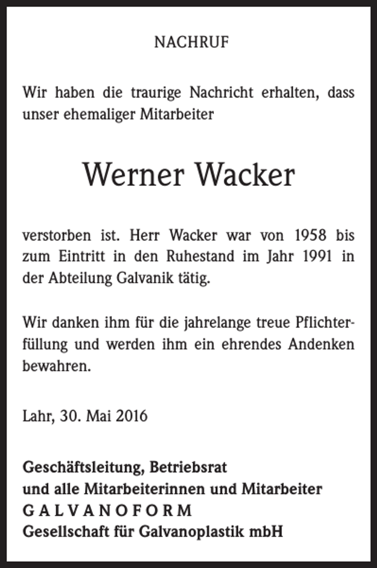 <p>NACHRUF<br />Wir haben die traurige Nachricht erhalten, dass<br />unser ehemaliger Mitarbeiter</p><p>Werner Wacker<br />verstorben ist. Herr Wacker war von 1958 bis<br />zum Eintritt in den Ruhestand im Jahr 1991 in<br />der Abteilung Galvanik tätig.<br />Wir danken ihm für die jahrelange treue Pflichterfüllung und werden ihm ein ehrendes Andenken<br />bewahren.<br />Lahr, 30. Mai 2016<br />Geschäftsleitung, Betriebsrat<br />und alle Mitarbeiterinnen und Mitarbeiter<br />GALVANOFORM<br />Gesellschaft für Galvanoplastik mbH</p>
