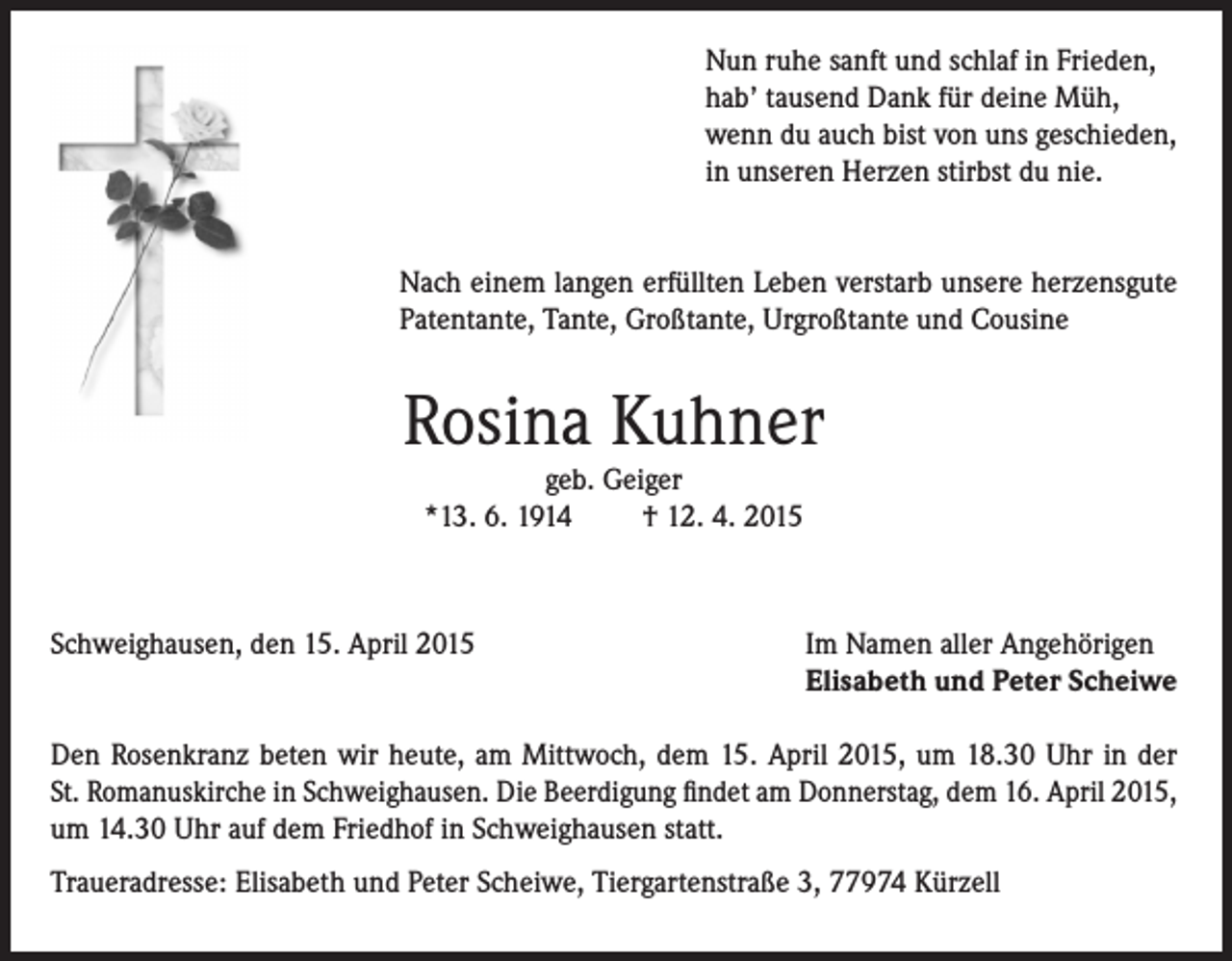 <p>Nun ruhe sanft und schlaf in Frieden,<br />hab’ tausend Dank für deine Müh,<br />wenn du auch bist von uns geschieden,<br />in unseren Herzen stirbst du nie.<br />Nach einem langen erfüllten Leben verstarb unsere herzensgute<br />Patentante, Tante, Großtante, Urgroßtante und Cousine</p><p>Rosina Kuhner<br />geb. Geiger<br />*13. 6. 1914<br />† 12. 4. 2015</p><p>Schweighausen, den 15. April 2015</p><p>Im Namen aller Angehörigen<br />Elisabeth und Peter Scheiwe</p><p>Den Rosenkranz beten wir heute, am Mittwoch, dem 15. April 2015, um 18.30 Uhr in der<br />St. Romanus­kirche in Schweighausen. Die Beerdigung findet am Donnerstag, dem 16. April 2015,<br />um 14.30 Uhr auf dem Friedhof in Schweighausen statt.<br />Traueradresse: Elisabeth und Peter Scheiwe, Tiergartenstraße 3, 77974 Kürzell</p>