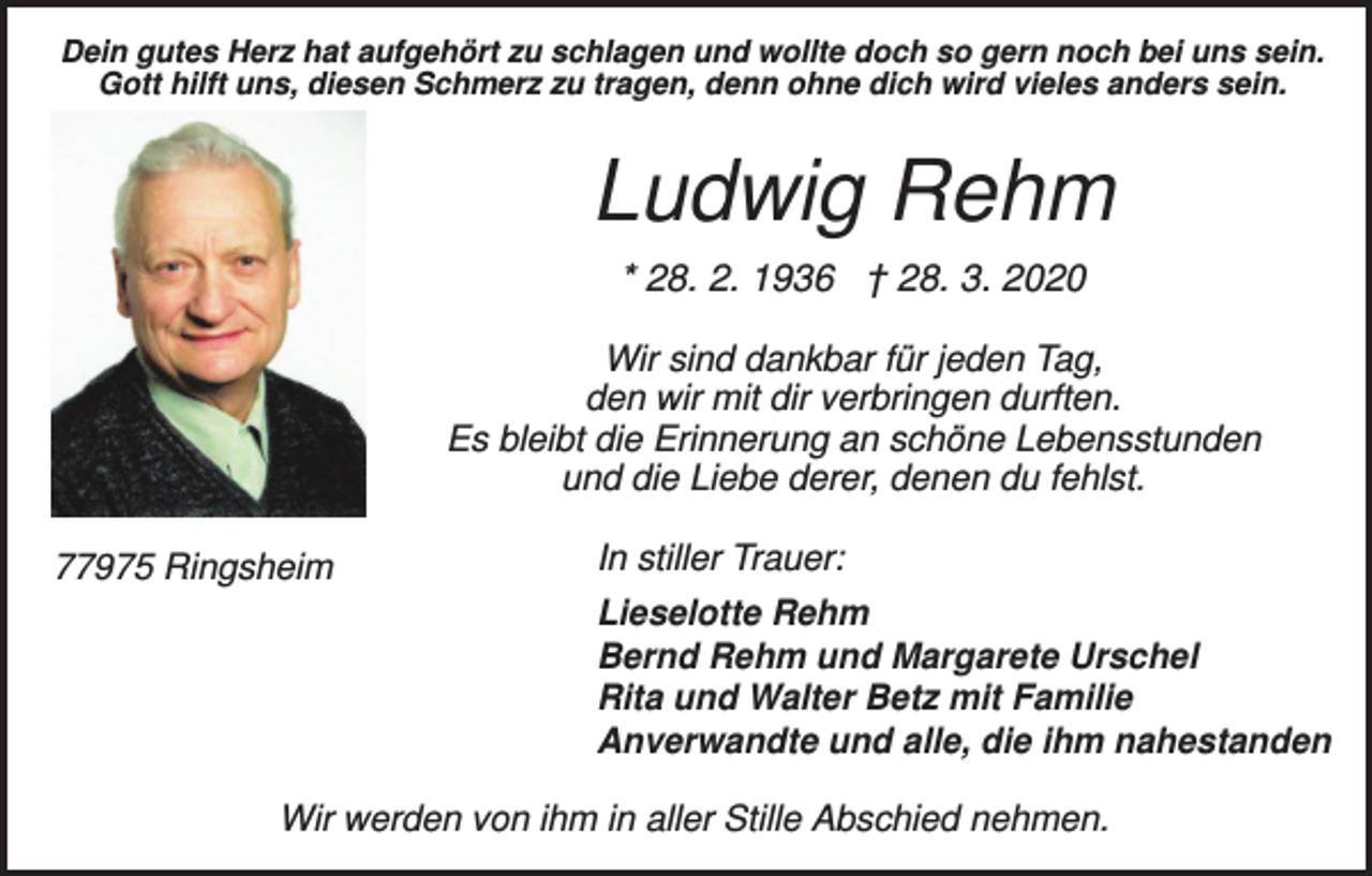 <p>Dein gutes Herz hat aufgehört zu schlagen und wollte doch so gern noch bei uns sein.<br />Gott hilft uns, diesen Schmerz zu tragen, denn ohne dich wird vieles anders sein.</p><p>Ludwig Rehm<br />* 28. 2. 1936 † 28. 3. 2020<br />Wir sind dankbar für jeden Tag,<br />den wir mit dir verbringen durften.<br />Es bleibt die Erinnerung an schöne Lebensstunden<br />und die Liebe derer, denen du fehlst.<br />77975 Ringsheim</p><p>In stiller Trauer:<br />Lieselotte Rehm<br />Bernd Rehm und Margarete Urschel<br />Rita und Walter Betz mit Familie<br />Anverwandte und alle, die ihm nahestanden</p><p>Wir werden von ihm in aller Stille Abschied nehmen.</p>