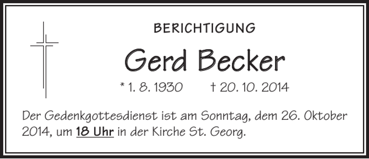 <p>BERICHTIGUNG</p><p>Gerd Becker</p><p>* 1. 8. 1930 † 20. 10. 2014<br />Der Gedenkgottesdienst ist am Sonntag, dem 26. Oktober<br />2014, um 18 Uhr in der Kirche St. Georg.</p>