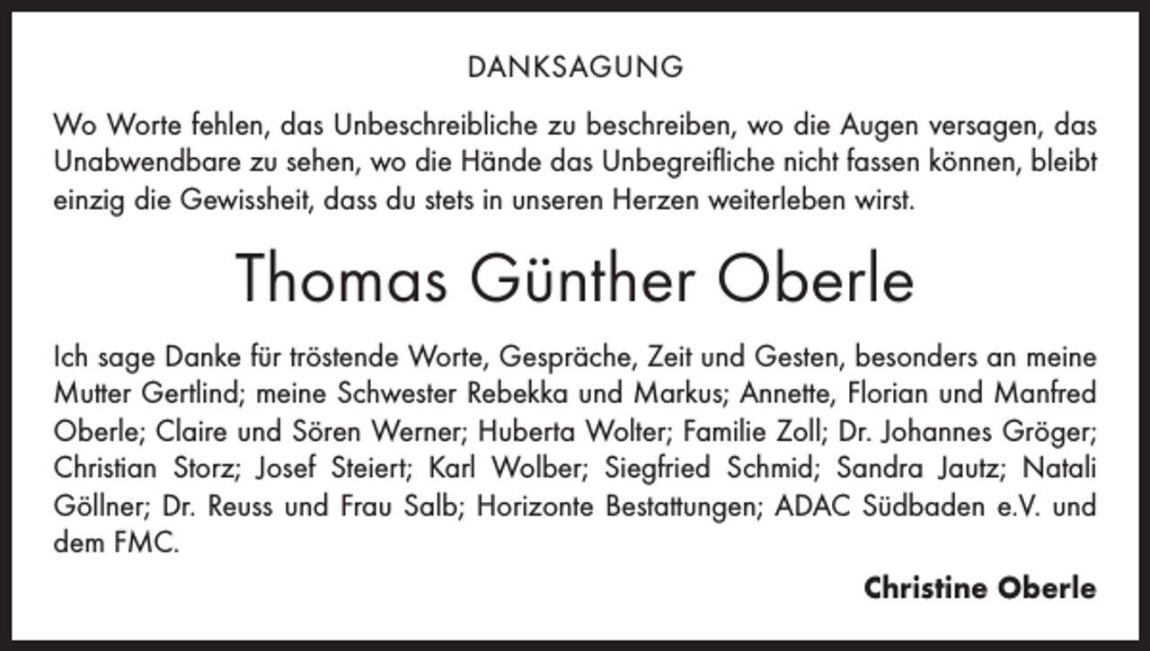 <p>DANKSAGUNG<br />Wo Worte fehlen, das Unbeschreibliche zu beschreiben, wo die Augen versagen, das<br />Unabwendbare zu sehen, wo die Hände das Unbegreifliche nicht fassen können, bleibt<br />einzig die Gewissheit, dass du stets in unseren Herzen weiterleben wirst.</p><p>Thomas Günther Oberle<br />Ich sage Danke für tröstende Worte, Gespräche, Zeit und Gesten, besonders an meine<br />Mutter Gertlind; meine Schwester Rebekka und Markus; Annette, Florian und Manfred<br />Oberle; Claire und Sören Werner; Huberta ­Wolter; Familie Zoll; Dr. Johannes Gröger;<br />Christian Storz; Josef Steiert; Karl Wolber; Siegfried Schmid; Sandra Jautz; Natali<br />­Göllner; Dr. Reuss und Frau Salb; Horizonte Bestattungen; ADAC Südbaden e.V. und<br />dem FMC.<br />Christine Oberle</p>