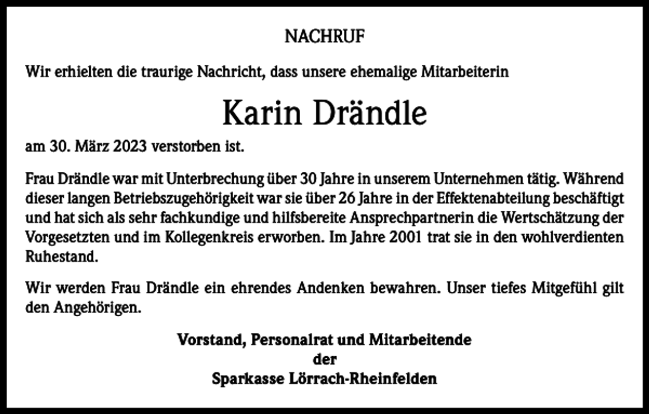 <p>NACHRUF<br />Wir erhielten die traurige Nachricht, dass unsere ehemalige Mitarbeiterin</p><p>Karin Drändle<br />am 30. März 2023 verstorben ist.<br />Frau Drändle war mit Unterbrechung über 30 Jahre in unserem Unternehmen tätig. Während<br />dieser langen Betriebszugehörigkeit war sie über 26 Jahre in der Effektenabteilung beschäftigt<br />und hat sich als sehr fachkundige und hilfsbereite Ansprechpartnerin die Wertschätzung der<br />Vorgesetzten und im Kollegenkreis erworben. Im Jahre 2001 trat sie in den wohlverdienten<br />Ruhestand.<br />Wir werden Frau Drändle ein ehrendes Andenken bewahren. Unser tiefes Mitgefühl gilt<br />den Angehörigen.<br />Vorstand, Personalrat und Mitarbeitende<br />der<br />Sparkasse Lörrach-Rheinfelden</p>