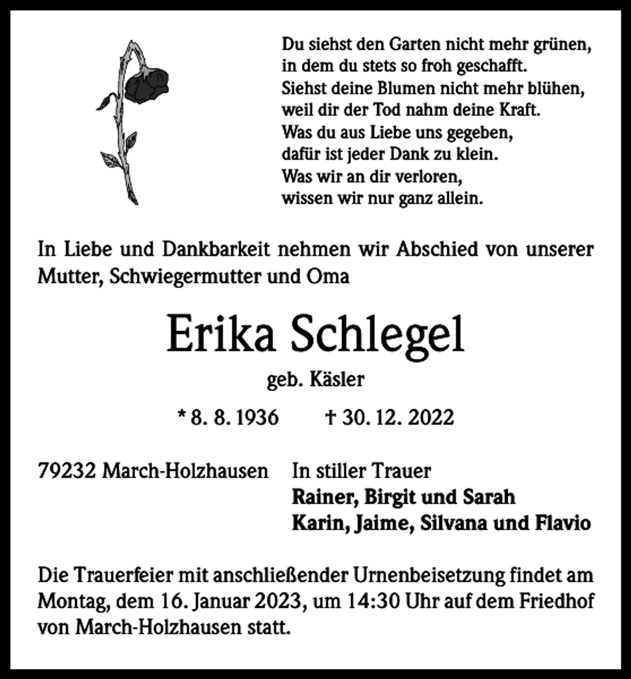 <p>Du siehst den Garten nicht mehr grünen,<br />in dem du stets so froh geschafft.<br />Siehst deine Blumen nicht mehr blühen,<br />weil dir der Tod nahm deine Kraft.<br />Was du aus Liebe uns gegeben,<br />dafür ist jeder Dank zu klein.<br />Was wir an dir verloren,<br />wissen wir nur ganz allein.</p><p>In Liebe und Dankbarkeit nehmen wir Abschied von unserer<br />Mutter, Schwiegermutter und Oma</p><p>Erika Schlegel<br />geb. Käsler<br />* 8. 8. 1936 † 30. 12. 2022<br />79232 March-Holzhausen In stiller Trauer<br />Rainer, Birgit und Sarah</p><p>Karin, Jaime, Silvana und Flavio<br />Die Trauerfeier mit anschließender Urnenbeisetzung findet am<br />Montag, dem 16. Januar 2023, um 14:30 Uhr auf dem Friedhof<br />von March-Holzhausen statt.</p>