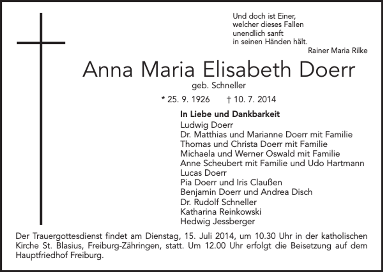 <p>Und doch ist Einer,<br />welcher dieses Fallen<br />unendlich sanft<br />in seinen Händen hält.</p><p>Rainer Maria Rilke</p><p>Anna Maria Elisabeth Doerr<br />geb. Schneller</p><p>* 25. 9. 1926 † 10. 7. 2014</p><p>In Liebe und Dankbarkeit<br />Ludwig Doerr<br />Dr. Matthias und Marianne Doerr mit Familie<br />Thomas und Christa Doerr mit Familie<br />Michaela und Werner Oswald mit Familie<br />Anne Scheubert mit Familie und Udo Hartmann<br />Lucas Doerr<br />Pia Doerr und Iris Claußen<br />Benjamin Doerr und Andrea Disch<br />Dr. Rudolf Schneller<br />Katharina Reinkowski<br />Hedwig Jessberger</p><p>Der Trauergottesdienst findet am Dienstag, 15. Juli 2014, um 10.30 Uhr in der katholischen<br />Kirche St. Blasius, Freiburg-Zähringen, statt. Um 12.00 Uhr erfolgt die Beisetzung auf dem<br />Hauptfriedhof Freiburg.</p>