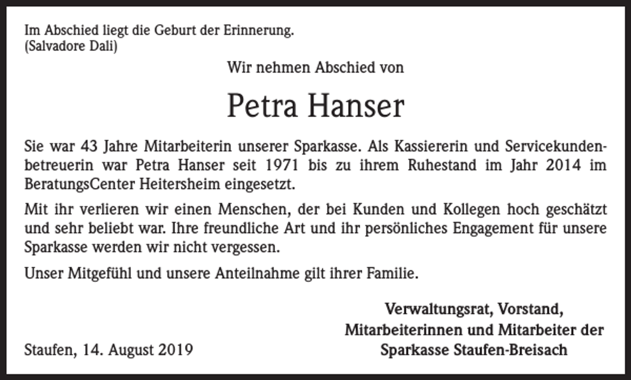 <p>Im Abschied liegt die Geburt der Erinnerung.<br />(Salvadore Dali)</p><p>Wir nehmen Abschied von</p><p>Petra Hanser<br />Sie war 43 Jahre Mitarbeiterin unserer Sparkasse. Als Kassiererin und Servicekunden­<br />betreuerin war Petra Hanser seit 1971 bis zu ihrem Ruhestand im Jahr 2014 im<br />­BeratungsCenter Heitersheim eingesetzt.<br />Mit ihr verlieren wir einen Menschen, der bei Kunden und Kollegen hoch geschätzt<br />und sehr beliebt war. Ihre freundliche Art und ihr persönliches Engagement für unsere<br />­Sparkasse werden wir nicht vergessen.<br />Unser Mitgefühl und unsere Anteilnahme gilt ihrer Familie.</p><p>Staufen, 14. August 2019</p><p>Verwaltungsrat, Vorstand,<br />Mitarbeiterinnen und Mitarbeiter der<br />Sparkasse Staufen-Breisach</p>