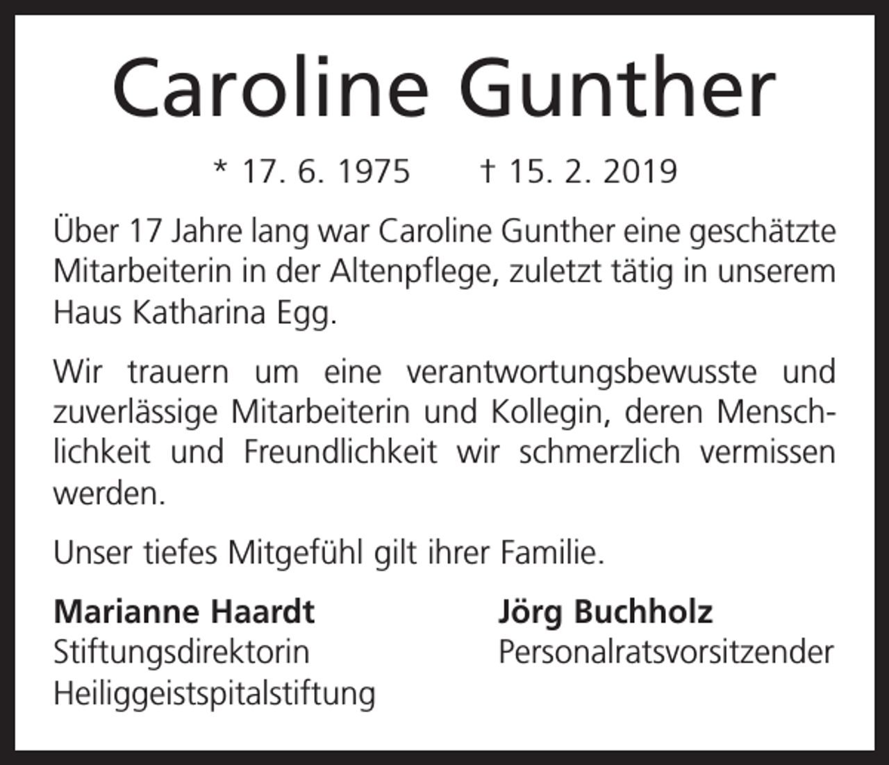 <p>Caroline Gunther<br />* 17. 6. 1975 † 15. 2. 2019<br />Über 17 Jahre lang war Caroline Gunther eine geschätzte<br />Mitarbeiterin in der A<br />­ ltenpflege, zuletzt tätig in unserem<br />Haus Katharina Egg.<br />Wir trauern um eine verantwortungsbewusste und<br />zuverlässige Mitarbeiterin und Kollegin, deren Menschlichkeit und Freundlichkeit wir schmerzlich vermissen<br />werden.<br />Unser tiefes Mitgefühl gilt ihrer Familie.<br />Marianne Haardt<br />Jörg Buchholz<br />Stiftungsdirektorin Personalratsvorsitzender<br />Heiliggeistspitalstiftung</p>
