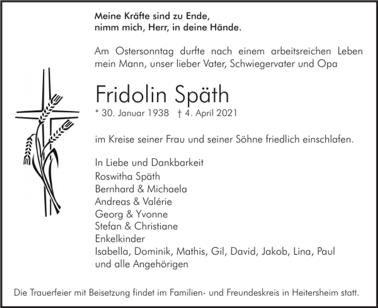 <p>Meine Kräfte sind zu Ende,<br />nimm mich, Herr, in deine Hände.</p><p>Am Ostersonntag durfte nach einem arbeitsreichen Leben<br />mein Mann, unser lieber Vater, Schwiegervater und Opa</p><p>Fridolin Späth<br />* 30. Januar 1938 † 4. April 2021</p><p>im Kreise seiner Frau und seiner Söhne friedlich einschlafen.<br />In Liebe und Dankbarkeit<br />Roswitha Späth<br />Bernhard &amp; Michaela<br />Andreas &amp; Valérie<br />Georg &amp; Yvonne<br />Stefan &amp; Christiane<br />Enkelkinder<br />Isabella, Dominik, Mathis, Gil, David, Jakob, Lina, Paul<br />und alle Angehörigen<br />Die Trauerfeier mit Beisetzung findet im Familien- und Freundeskreis in Heitersheim statt.</p>