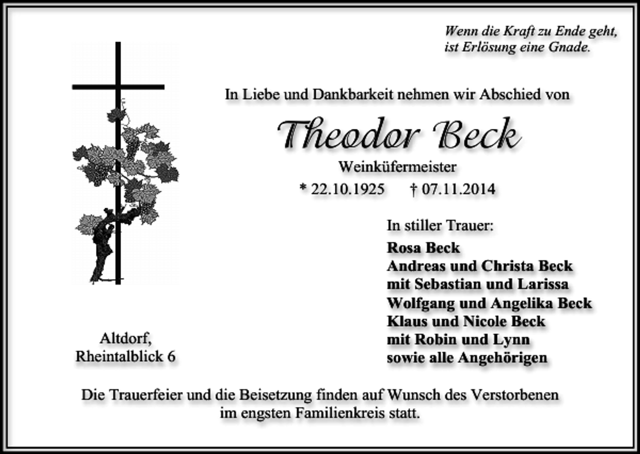 <p>Wenn die Kraft zu Ende geht,<br />ist Erlösung eine Gnade.</p><p>In Liebe und Dankbarkeit nehmen wir Abschied von</p><p>Theodor Beck<br />Weinküfermeister<br />* 22.10.1925<br />† 07.11.2014</p><p>Altdorf,<br />Rheintalblick 6</p><p>In stiller Trauer:<br />Rosa Beck<br />Andreas und Christa Beck<br />mit Sebastian und Larissa<br />Wolfgang und Angelika Beck<br />Klaus und Nicole Beck<br />mit Robin und Lynn<br />sowie alle Angehörigen</p><p>Die Trauerfeier und die Beisetzung finden auf Wunsch des Verstorbenen<br />im engsten Familienkreis statt.</p>