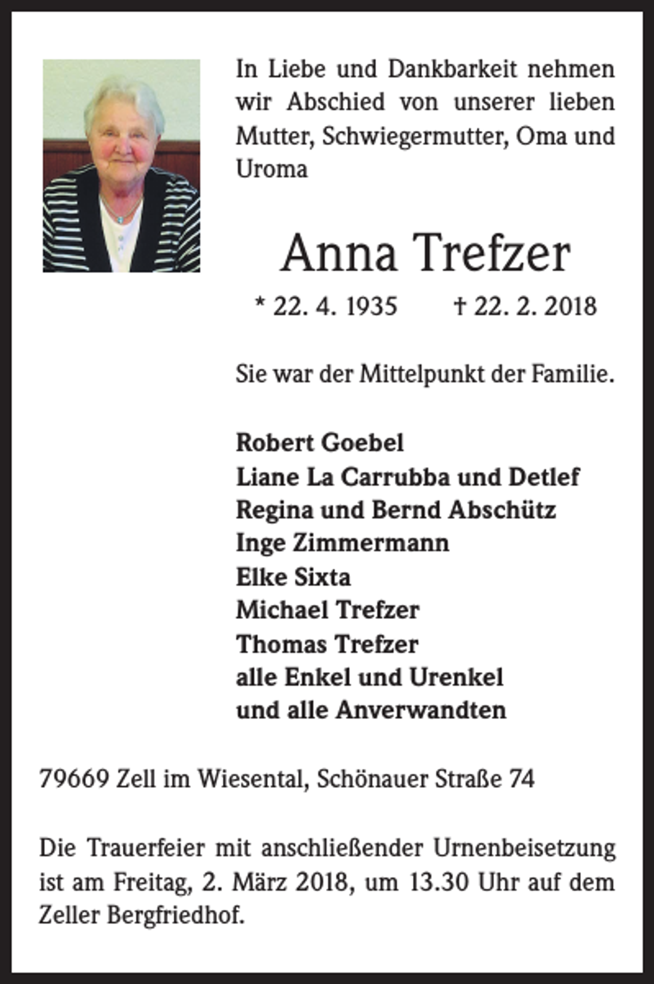 <p>In Liebe und Dankbarkeit nehmen<br />wir Abschied von unserer lieben<br />Mutter, Schwiegermutter, Oma und<br />Uroma</p><p>Anna Trefzer<br />* 22. 4. 1935 † 22. 2. 2018<br />Sie war der Mittelpunkt der Familie.<br />Robert Goebel<br />Liane La Carrubba und Detlef<br />Regina und Bernd Abschütz<br />Inge Zimmermann<br />Elke Sixta<br />Michael Trefzer<br />Thomas Trefzer<br />alle Enkel und Urenkel<br />und alle Anverwandten<br />79669 Zell im Wiesental, Schönauer Straße 74<br />Die Trauerfeier mit anschließender Urnenbeisetzung<br />ist am Freitag, 2. März 2018, um 13.30 Uhr auf dem<br />Zeller Bergfriedhof.</p>