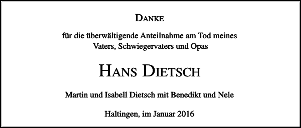 <p>DANKE<br />für die überwältigende Anteilnahme am Tod meines<br />Vaters, Schwiegervaters und Opas</p><p>HANS DIETSCH<br />Martin und Isabell Dietsch mit Benedikt und Nele<br />Haltingen, im Januar 2016</p>