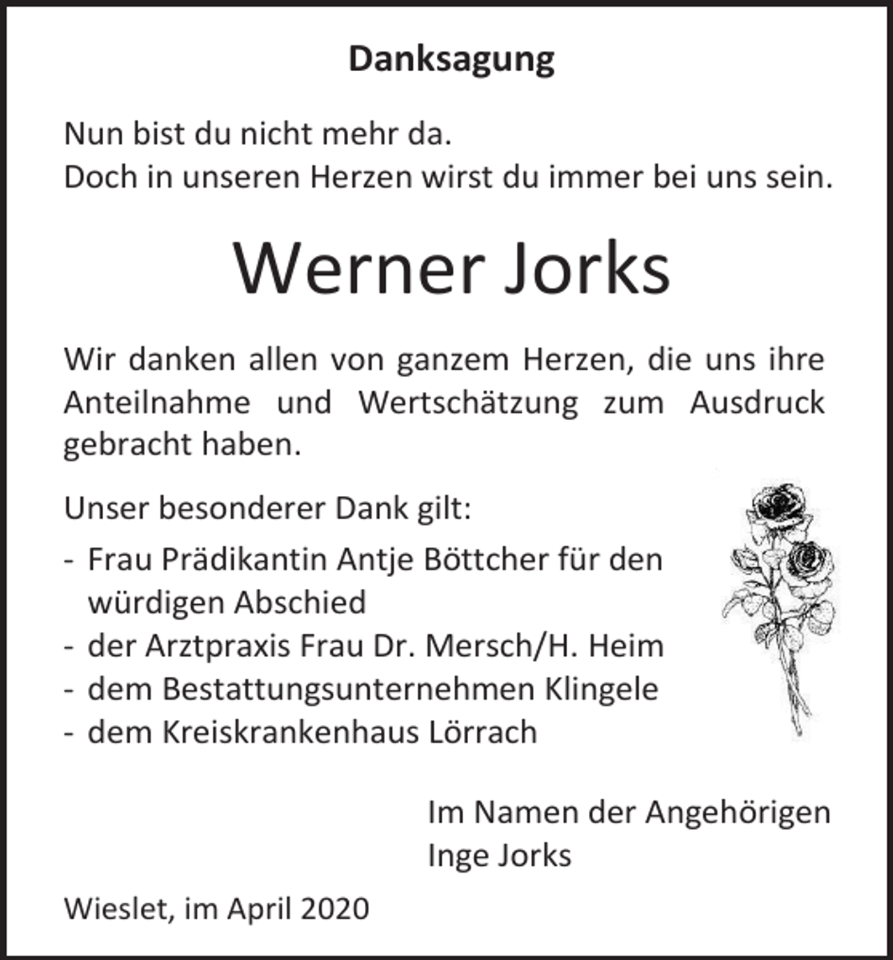 <p>Danksagung<br />Nun bist du nicht mehr da.<br />Doch in unseren Herzen wirst du immer bei uns sein.</p><p>Werner Jorks<br />Wir danken allen von ganzem Herzen, die uns ihre<br />Anteilnahme und Wertschätzung zum Ausdruck<br />gebracht haben.<br />Unser besonderer Dank gilt:<br />- Frau Prädikantin Antje Böttcher für den<br />würdigen Abschied<br />- der Arztpraxis Frau Dr. Mersch/H. Heim<br />- dem Bestattungsunternehmen Klingele<br />- dem Kreiskrankenhaus Lörrach<br />Im Namen der Angehörigen<br />Inge Jorks<br />Wieslet, im April 2020</p>