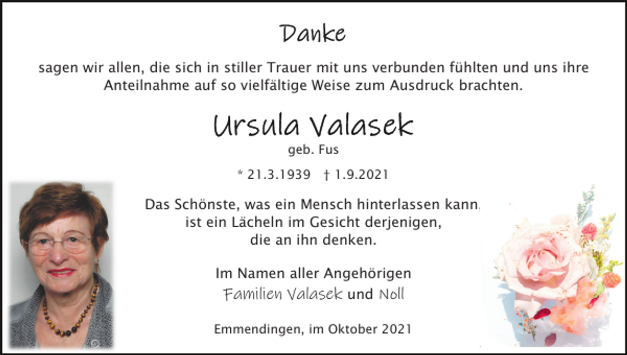 <p>sagen wir allen, die sich in stiller Trauer mit uns verbunden fühlten und uns ihre<br />Anteilnahme auf so vielfältige Weise zum Ausdruck brachten.</p><p>geb. Fus<br />* 21.3.1939 † 1.9.2021</p><p>Das Schönste, was ein Mensch hinterlassen kann,<br />ist ein Lächeln im Gesicht derjenigen,<br />die an ihn denken.<br />Im Namen aller Angehörigen<br />Familien Valasek und Noll<br />Emmendingen, im Oktober 2021</p>