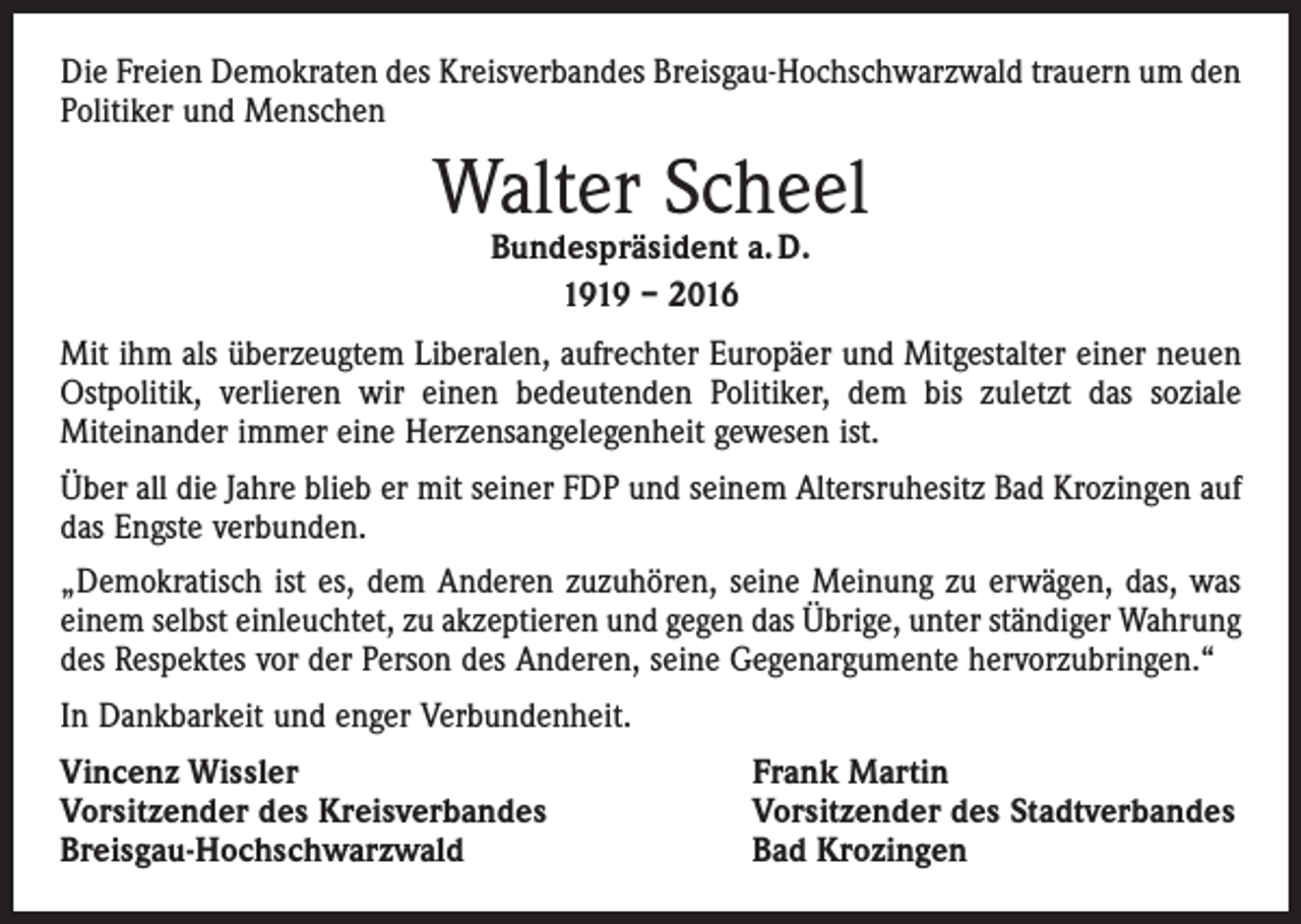 <p>Die Freien Demokraten des Kreisverbandes Breisgau-Hochschwarzwald trauern um den<br />Politiker und Menschen</p><p>Walter Scheel<br />Bundespräsident a. D.<br />1919 – 2016</p><p>Mit ihm als überzeugtem Liberalen, aufrechter Europäer und Mitgestalter einer neuen<br />Ostpolitik, verlieren wir einen bedeutenden Politiker, dem bis zuletzt das soziale<br />­Miteinander immer eine Herzensangelegenheit gewesen ist.<br />Über all die Jahre blieb er mit seiner FDP und seinem Altersruhesitz Bad Krozingen auf<br />das Engste verbunden.<br />„Demokratisch ist es, dem Anderen zuzuhören, seine Meinung zu erwägen, das, was<br />einem selbst einleuchtet, zu akzeptieren und gegen das Übrige, unter ständiger Wahrung<br />des Respektes vor der Person des Anderen, seine Gegenargumente hervorzubringen.“<br />In Dankbarkeit und enger Verbundenheit.<br />Vincenz Wissler<br />Vorsitzender des Kreisverbandes<br />Breisgau-Hochschwarzwald</p><p>Frank Martin<br />Vorsitzender des Stadtverbandes<br />Bad Krozingen</p>
