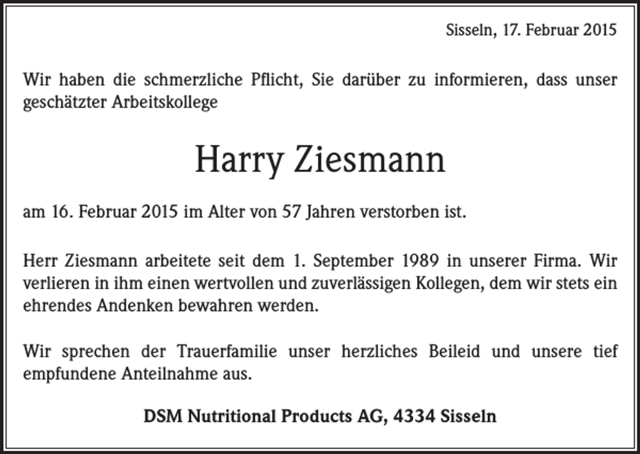 <p>Sisseln, 17. Februar 2015</p><p>Wir haben die schmerzliche Pflicht, Sie darüber zu informieren, dass unser<br />geschätzter Arbeitskollege</p><p>Harry Ziesmann<br />am 16. Februar 2015 im Alter von 57 Jahren verstorben ist.<br />Herr Ziesmann arbeitete seit dem 1. September 1989 in unserer Firma. Wir<br />verlieren in ihm einen wertvollen und zuverlässigen Kollegen, dem wir stets ein<br />ehrendes Andenken bewahren werden.<br />Wir sprechen der Trauerfamilie unser herzliches Beileid und unsere tief<br />empfundene Anteilnahme aus.<br />DSM Nutritional Products AG, 4334 Sisseln</p>