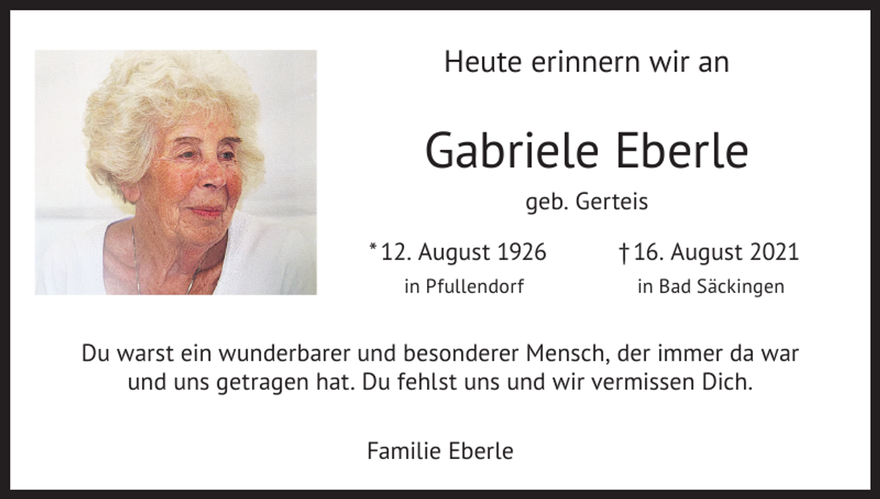 <p>Heute erinnern wir an</p><p>Gabriele Eberle<br />geb. Gerteis<br />* 12. August 1926<br />in Pfullendorf</p><p>† 16. August 2021<br />in Bad Säckingen</p><p>Du warst ein wunderbarer und besonderer Mensch, der immer da war<br />und uns getragen hat. Du fehlst uns und wir vermissen Dich.<br />Familie Eberle</p>