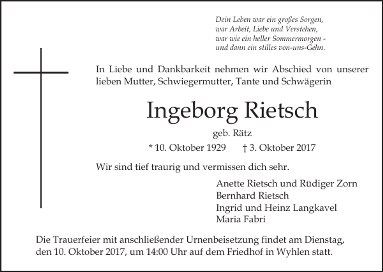 <p>Dei<br />n LeLeben<br />be n wwar<br />ar eiein<br />n grgroßes<br />o ße s Sorgen,<br />S or ge n,<br />Dein<br />wwar<br />ar Ar<br />beit, Lie<br />be uund<br />n d Ve<br />rste he n,<br />Arbeit,<br />Liebe<br />Verstehen,<br />wieeiein<br />heller SSommermorgen<br />wwar<br />ar wie<br />n heller<br />o m me r m or ge n uund<br />n d ddann<br />a n n eiein<br />n stilles<br />o n- u ns- Ge h n.<br />stilles vvon-uns-Gehn.</p><p>IInn Liebe<br />Li e b e und<br />u n d Dankbarkeit<br />D a n k b ark eit nehmen<br />n e h m e n wir<br />wir Abschied<br />A b s c hi e d vvon<br />o n unserer<br />u n s er er<br />lieben<br />li<br />e b e n Mutter,<br />M utt er, Schwiegermutter,<br />S c h wi e ger m utt er, Tante<br />T a nt e und<br />u n d Schwägerin<br />S c h w ä g eri n</p><p>IIngeborg<br />n g e b or g Rietsch<br />Ri et s c h<br />ggeb.<br />e b. Rätz<br />R ät z<br />* 10.<br />1 0. Oktober<br />O kt o b er</p><p>†† 3.<br />3. Oktober<br />O kt o b er</p><p>Wir<br />n d ti tief<br />ef trtraurig<br />a uri g u und<br />n d vvermissen<br />er mi s s e n di<br />c h ssehr.<br />e hr.<br />Wirsisind<br />dich<br />Anette<br />A n ett e RiRietsch<br />et s c h uund<br />n d RRüdiger<br />ü di g er Zorn<br />Z or n<br />B er n h ar d Rietsch<br />Ri et s c h<br />Bernhard<br />I n gri d und<br />u n d Heinz<br />H ei n z Langkavel<br />L a n gk a v el<br />Ingrid<br />Maria<br />M ari a F Fabri<br />a bri<br />Die<br />Di<br />e Tr<br />Trauerfeier<br />a u erf ei er mit<br />mit aanschließender<br />n s c hli e ß e n d er Urnenbeisetzung<br />Ur n e n b ei s et z u n g fifindet<br />n d et am<br />a m Dienstag,<br />Di e n s t a g,<br />d e n 110.<br />0. Oktober<br />O kt o b er 22017,<br />0 1 7, uum<br />m 4:00<br />4: UUhr<br />hr a auf<br />uf ddem<br />e m F Friedhof<br />ri e d h of iinn Wyhlen<br />W y hl e n statt.<br />st att .<br />den</p>