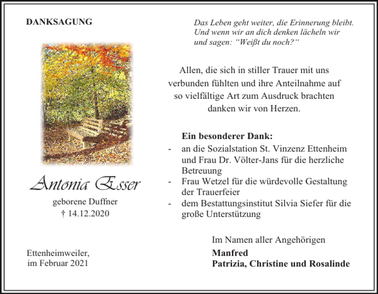 <p>DANKSAGUNG</p><p>Das Leben geht weiter, die Erinnerung bleibt.<br />Und wenn wir an dich denken lächeln wir<br />und sagen: “Weißt du noch?“</p><p>Allen, die sich in stiller Trauer mit uns<br />verbunden fühlten und ihre Anteilnahme auf<br />so vielfältige Art zum Ausdruck brachten<br />danken wir von Herzen.</p><p>-</p><p>Antonia Esser</p><p>-</p><p>geborene Duffner<br />† 14.12.2020</p><p>-</p><p>Ettenheimweiler,<br />im Februar 2021</p><p>Ein besonderer Dank:<br />an die Sozialstation St. Vinzenz Ettenheim<br />und Frau Dr. Völter-Jans für die herzliche<br />Betreuung<br />Frau Wetzel für die würdevolle Gestaltung<br />der Trauerfeier<br />dem Bestattungsinstitut Silvia Siefer für die<br />große Unterstützung<br />Im Namen aller Angehörigen<br />Manfred<br />Patrizia, Christine und Rosalinde</p>